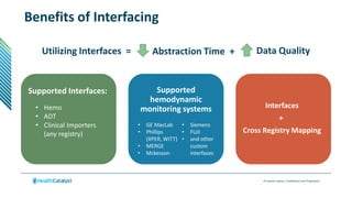 © Health Catalyst. Confidential and Proprietary.
Utilizing Interfaces = Abstraction Time + Data Quality
Benefits of Interfacing
Interfaces
+
Cross Registry Mapping
Supported Interfaces:
• Hemo
• ADT
• Clinical Importers
(any registry)
Supported
hemodynamic
monitoring systems
• GE MacLab​
• Phillips
(XPER, WITT)​
• MERGE​
• Mckesson​
• Siemens​​
• FUJI​​
• and other
custom
interfaces​
 