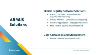 © Health Catalyst. Confidential and Proprietary.
Clinical Registry Software Solutions
• HYBRID Outcomes - Streamlined and
customizable data entry
• HYBRID Analytics - Comprehensive reporting
• Interface Applications - Reduced data burden
• MIPS Submit - Quality measures to CMS
ARMUS
Solutions
Data Abstraction and Management
• Reduce costs and improve outcomes
 
