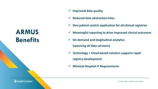 © Health Catalyst. Confidential and Proprietary.
✓ Improved data quality
✓ Reduced data abstraction time
✓ One patient-centric application for all clinical registries
✓ Meaningful reporting to drive improved clinical outcomes
✓ On-demand and longitudinal analytics
(spanning all data versions)
✓ Technology + Cloud-based solution supports rapid
registry development
✓ Minimal Hospital IT Requirements
ARMUS
Benefits
 