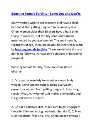  HYPERLINK quot;
http://www.articlesbase.com/pregnancy-articles/boosting-female-fertility-some-dos-and-donts-3587528.htmlquot;
 Boosting Female Fertility - Some Dos and Don’tsMany women wish to get pregnant and have a child, but not all find getting pregnant to be an easy task. Often, women older than 35 years have a hard time trying to conceive, but fertility issues may also be experienced by younger women. The good news is, regardless of age, there are helpful tips that really work by boosting female fertility. There are definite dos and don’ts to follow to increase one’s chances of becoming pregnant.Boosting female fertility, these are some dos to observe:1. Do exercise regularly to maintain a good body weight. Being underweight or being overweight prevents a woman from getting pregnant. Exercising regularly has many benefits; it makes one healthy and is a good way to de-stress.2. Do eat a balanced diet. Make sure to get enough of these fertility-enhancing nutrients: vitamins D, C, B and E, antioxidants, folic acid, zinc, selenium and omega-3 fatty acids. Consult a nutritionist to get professional advice on what specific food items and supplements to take to help increase fertility levels.3. Do drink plenty of water.4. Do seek prompt treatment for diseases related to the reproductive system, such as chlamydia.5. Do use ovulation kits or basal body temperature charts to determine when to have sex that will lead to conception.On the other hand, these are don’ts that should be avoided at all costs:1. Don’t smoke. The harmful substances in cigarettes impair reproductive functioning and decrease estrogen levels in the body.2. Don’t take caffeine and alcohol. Coffee is especially harmful, according to studies. It is estimated that having even one cup of coffee a day can decrease a woman’s chances of getting pregnant by 55%.3. Don’t stress. Excessive stress lowers fertility levels significantly, which is why women who desperately want to get pregnant cannot do so when they try too hard.4. Don’t stay in places where there are pesticides, radiation, lead, heavy metals and other environmental hazards.Do you want to naturally and safely get pregnant within four weeks from now? If yes, then I I advise that you use the techniques recommended in this infertility cure guide: Pregnancy Miracle Program, to significantly boost your odds of quickly conceiving and giving birth to a healthy baby.Click here ==> Lisa Olson's pregnancy miracle guide, to read more about this Natural Infertility Treatment System, and see how it has helped tens of thousands of women allover the world with infertility related problems.<br />