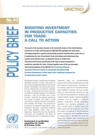 BOOSTING INVESTMENT
IN PRODUCTIVE CAPACITIES
FOR TRADE:
A CALL TO ACTION
The report of the Secretary-General to the fourteenth session of the United Nations
Conference on Trade and Development (UNCTAD XIV) highlights the importance
of building productive capacity and providing economic transformation (action line 1).
It emphasizes the role of investment, trade, technology and entrepreneurship,
and the nexus between them, as important means to achieve this.
This policy brief focuses specifically on the need to boost investment in
productive capacities for trade. It brings together some of the key messages
and recommendations of the UNCTAD World Investment Reports,
Investment Policy Framework for Sustainable Development and
Economic Development in Africa Report 2014: Catalysing Investment for
Transformative Growth in Africa.
Developing countries, including many of the least
developed countries in Africa, have grown at
almost twice the global average rate over the last
decade. Nonetheless, structural transformation
and the development of productive capacities
for trade – necessary for low-income countries
to benefit from greater integration into the global
economy – have not yet taken root in many
countries. Achieving this requires broadening
the sources of growth. This implies, among
other factors, boosting the level of investment,
both domestic and foreign, and improving its
contribution to productive capacities for trade.
Investment promotion, investment facilitation
and trade facilitation efforts need to be
stepped up. Towards this end, the international
community can complement the efforts of
national Governments in developing countries.
Investment in productive
capacities for trade:
A virtuous circle
There is a virtuous circle between trade and
U N I T E D N AT I O N S C O N F E R E N C E O N T R A D E A N D D E V E L O P M E N T
investment policy; the complementarities
between them and the interdependence of trade
and investment require greater coordination at
the national, regional and international levels.
Trade facilitation measures will have positive
effects on export-oriented investment as well
as investment that benefits from facilitated (and
cheaper) imports. Equally, investment facilitation
measures, such as creating a conducive
business environment through streamlined
registration and licensing procedures, will
have a positive effect on exports where they
attract export-oriented investment and where
they result in the build-up of critical productive
assets, infrastructure and capabilities needed
for exports. Figure 1 illustrates this circle and
shows how targeted policy interventions on
both the trade and investment sides could help
to boost productive capacities, exports and the
eventual structural transformation of the world’s
poorest economies.
POLICYBRIEFNo.43DECEMBER  2015
 