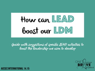 How can LEAD
boost our LDM
Guide with suggestions of specific LEAD activities to
boost the leadership we aim to develop
AIESECInternational14.15
 