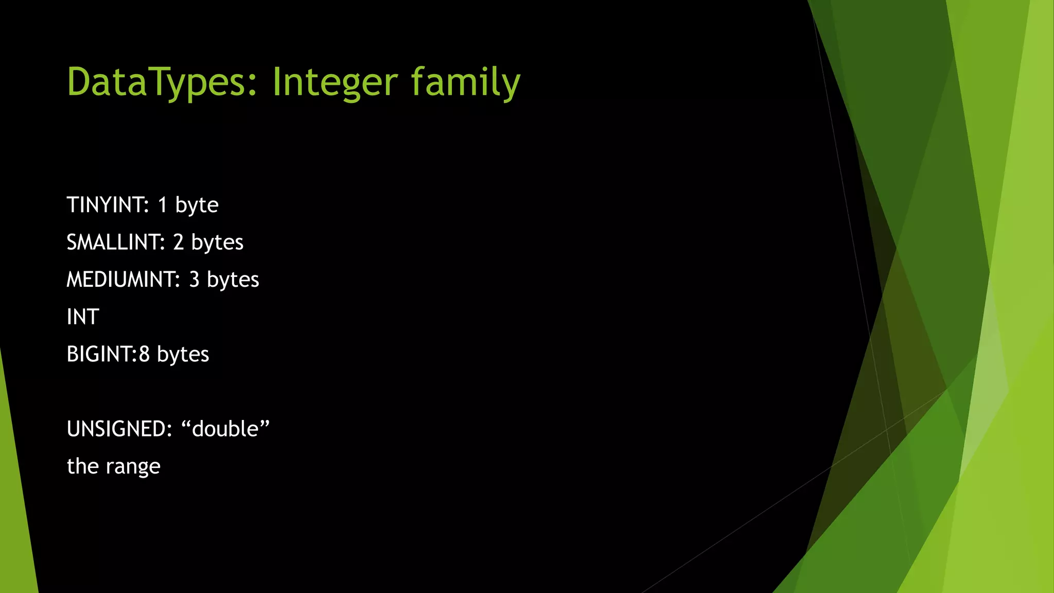 DataTypes: Integer family TINYINT: 1 byte SMALLINT: 2 bytes MEDIUMINT: 3 bytes INT BIGINT:8 bytes UNSIGNED: “double” the range 