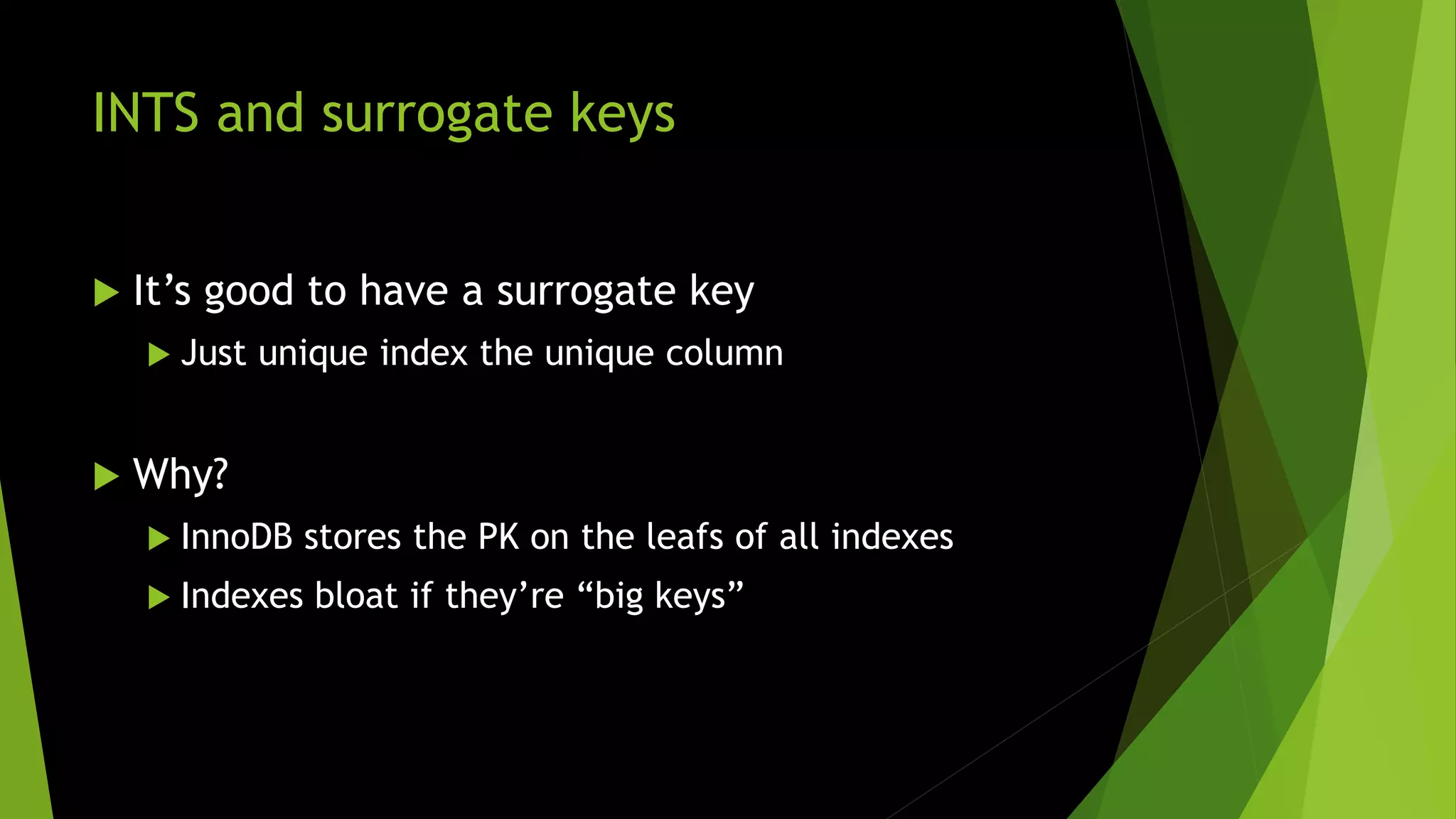 INTS and surrogate keys  It’s good to have a surrogate key  Just unique index the unique column  Why?  InnoDB stores the PK on the leafs of all indexes  Indexes bloat if they’re “big keys” 