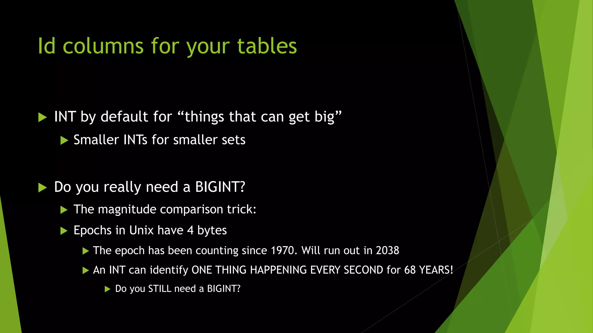 Id columns for your tables  INT by default for “things that can get big”  Smaller INTs for smaller sets  Do you really need a BIGINT?  The magnitude comparison trick:  Epochs in Unix have 4 bytes  The epoch has been counting since 1970. Will run out in 2038  An INT can identify ONE THING HAPPENING EVERY SECOND for 68 YEARS!  Do you STILL need a BIGINT? 