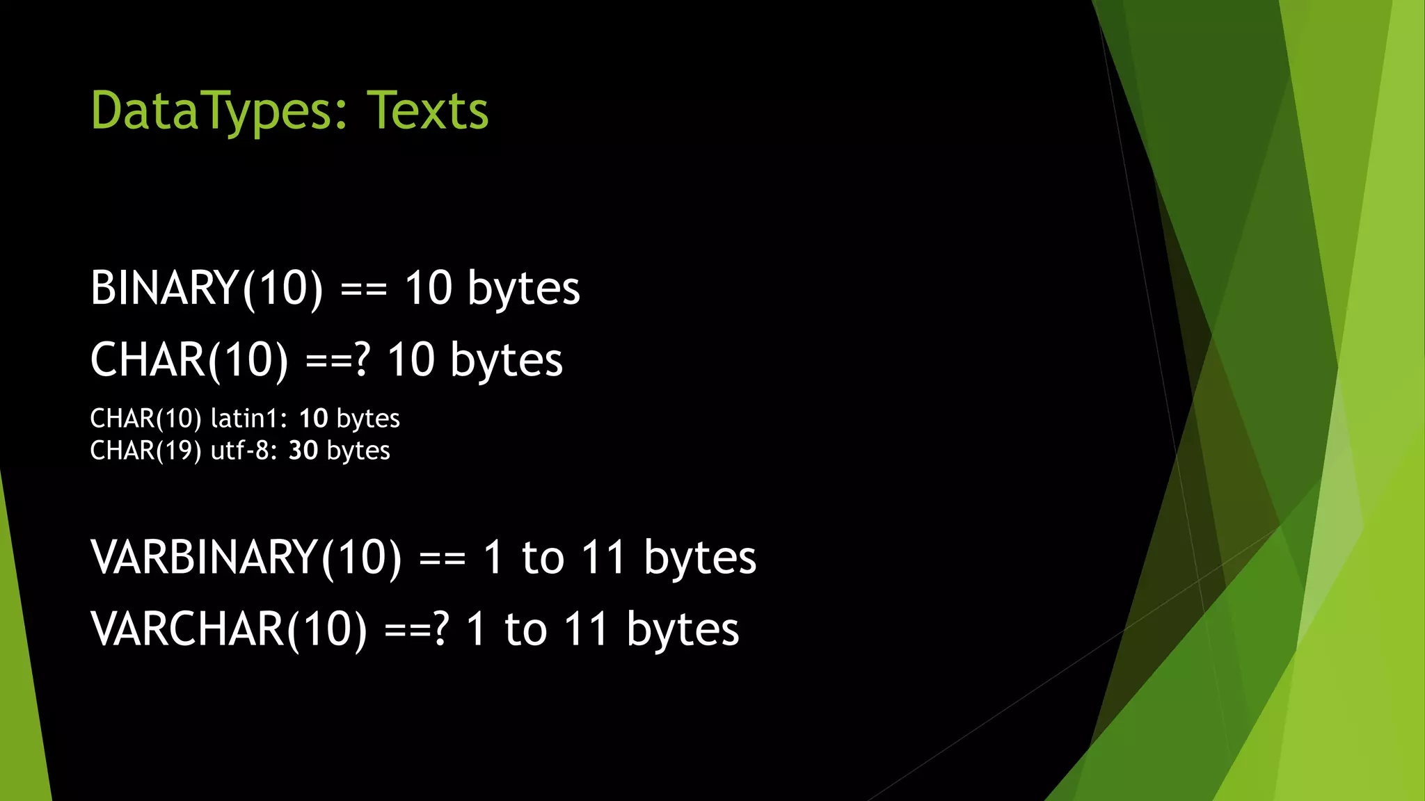 DataTypes: Texts BINARY(10) == 10 bytes CHAR(10) ==? 10 bytes CHAR(10) latin1: 10 bytes CHAR(19) utf-8: 30 bytes VARBINARY(10) == 1 to 11 bytes VARCHAR(10) ==? 1 to 11 bytes 