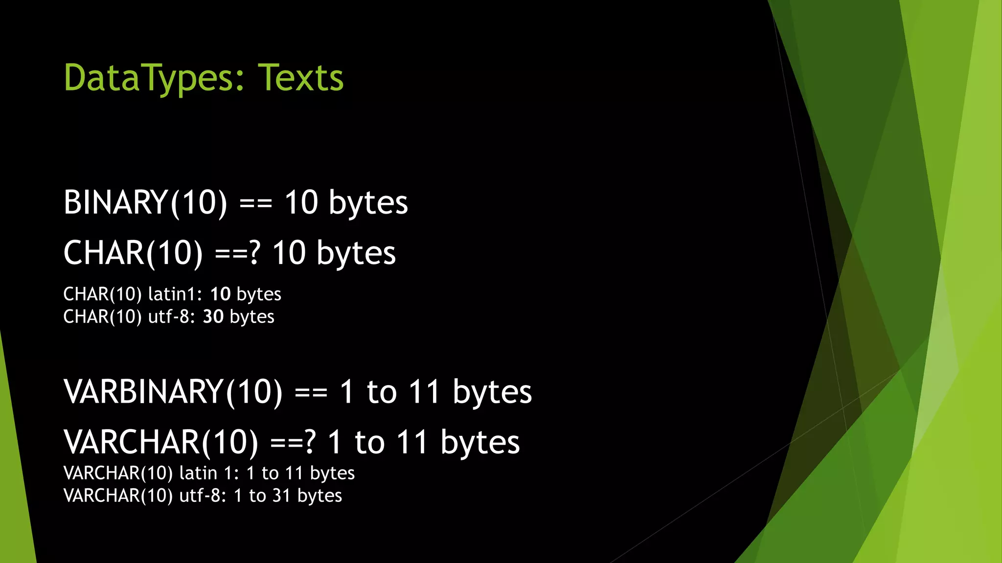 DataTypes: Texts BINARY(10) == 10 bytes CHAR(10) ==? 10 bytes CHAR(10) latin1: 10 bytes CHAR(10) utf-8: 30 bytes VARBINARY(10) == 1 to 11 bytes VARCHAR(10) ==? 1 to 11 bytes VARCHAR(10) latin 1: 1 to 11 bytes VARCHAR(10) utf-8: 1 to 31 bytes 