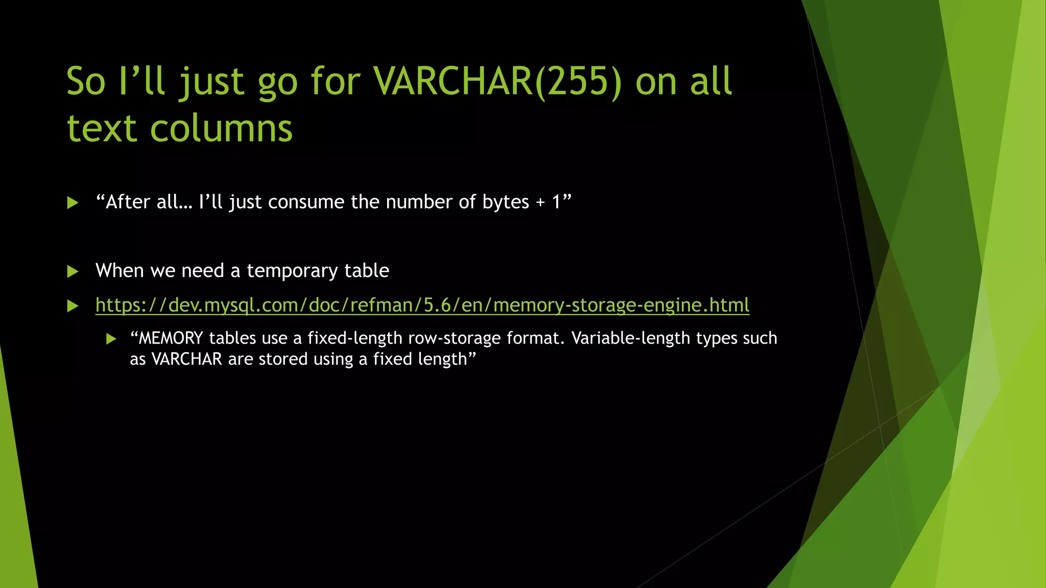 So I’ll just go for VARCHAR(255) on all text columns  “After all… I’ll just consume the number of bytes + 1”  When we need a temporary table  https://dev.mysql.com/doc/refman/5.6/en/memory-storage-engine.html  “MEMORY tables use a fixed-length row-storage format. Variable-length types such as VARCHAR are stored using a fixed length” 