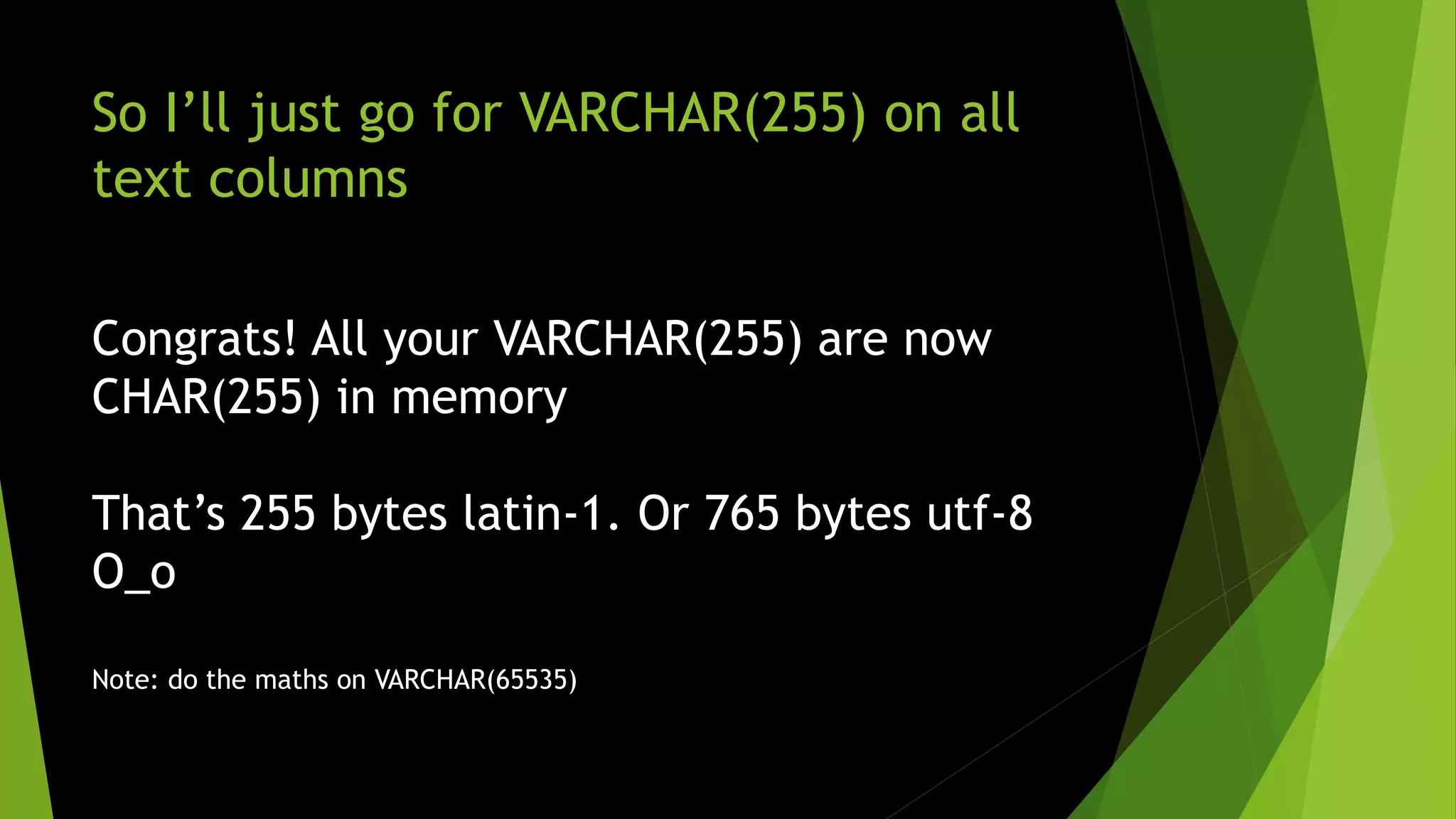 So I’ll just go for VARCHAR(255) on all text columns Congrats! All your VARCHAR(255) are now CHAR(255) in memory That’s 255 bytes latin-1. Or 765 bytes utf-8 O_o Note: do the maths on VARCHAR(65535) 