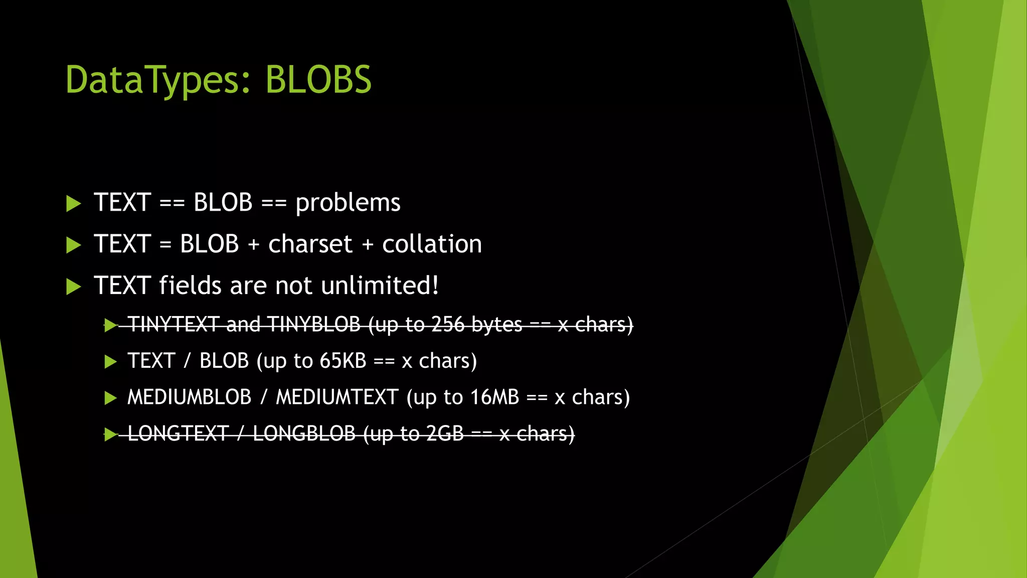 DataTypes: BLOBS  TEXT == BLOB == problems  TEXT = BLOB + charset + collation  TEXT fields are not unlimited!  TINYTEXT and TINYBLOB (up to 256 bytes == x chars)  TEXT / BLOB (up to 65KB == x chars)  MEDIUMBLOB / MEDIUMTEXT (up to 16MB == x chars)  LONGTEXT / LONGBLOB (up to 2GB == x chars) 