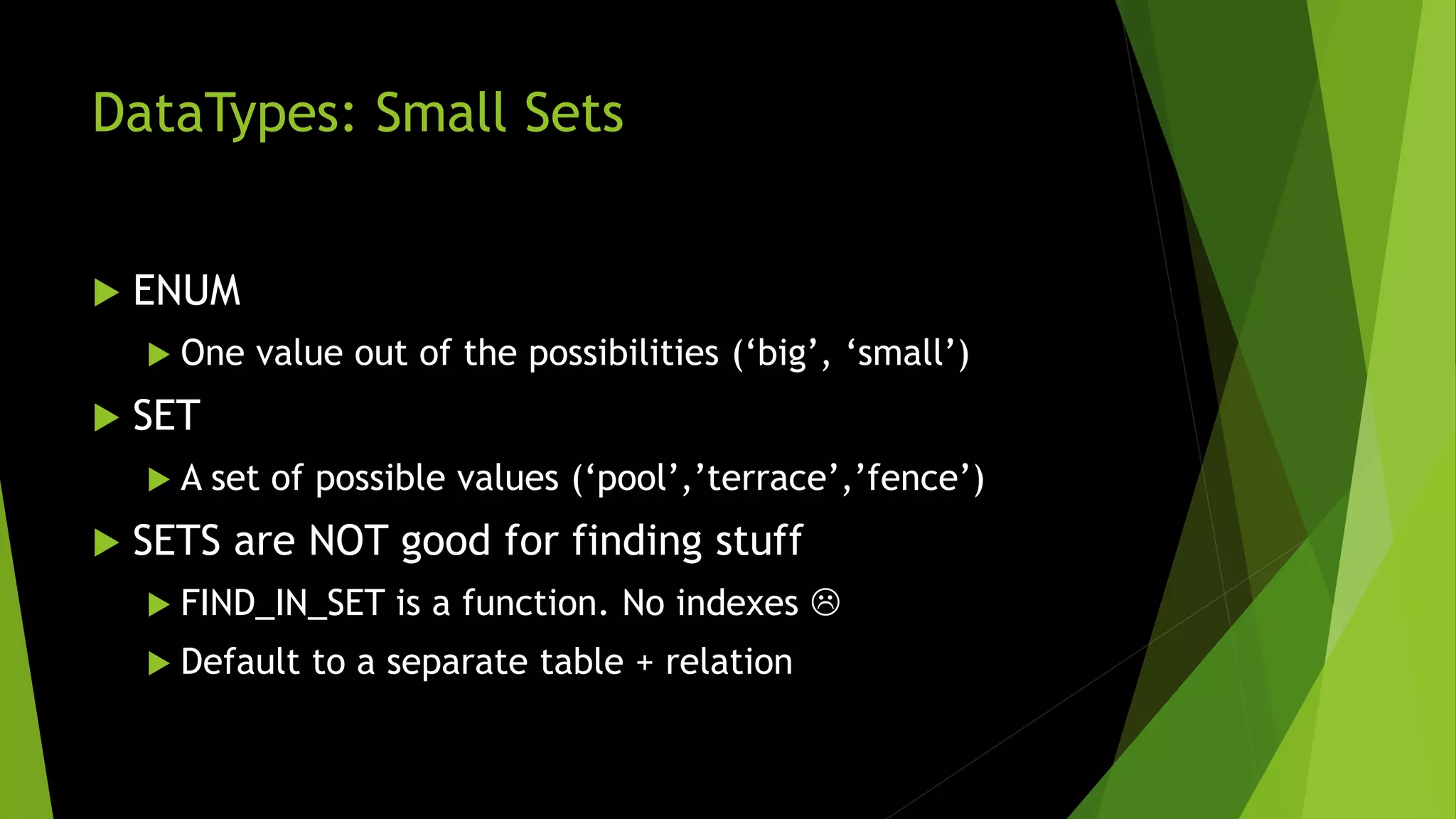 DataTypes: Small Sets  ENUM  One value out of the possibilities (‘big’, ‘small’)  SET  A set of possible values (‘pool’,’terrace’,’fence’)  SETS are NOT good for finding stuff  FIND_IN_SET is a function. No indexes   Default to a separate table + relation 
