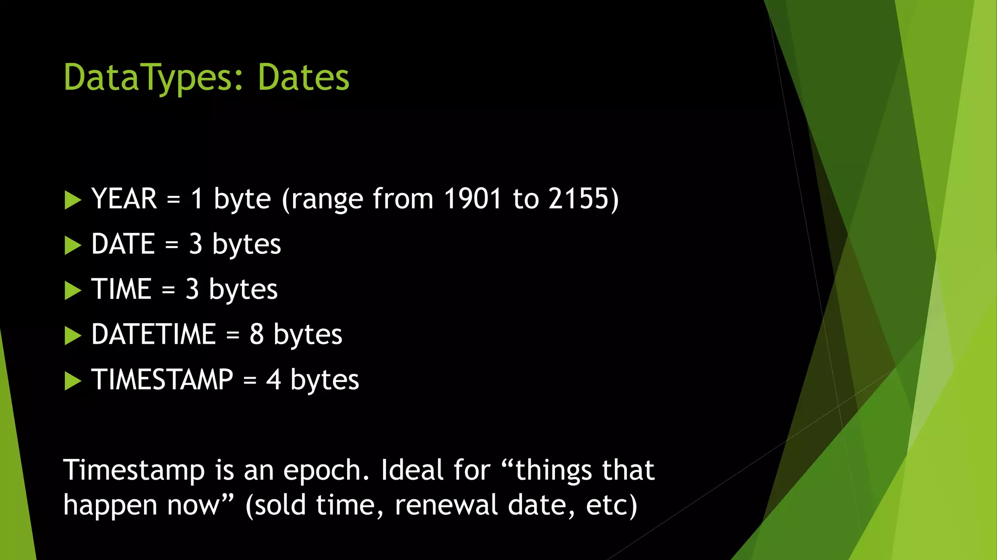 DataTypes: Dates  YEAR = 1 byte (range from 1901 to 2155)  DATE = 3 bytes  TIME = 3 bytes  DATETIME = 8 bytes  TIMESTAMP = 4 bytes Timestamp is an epoch. Ideal for “things that happen now” (sold time, renewal date, etc) 
