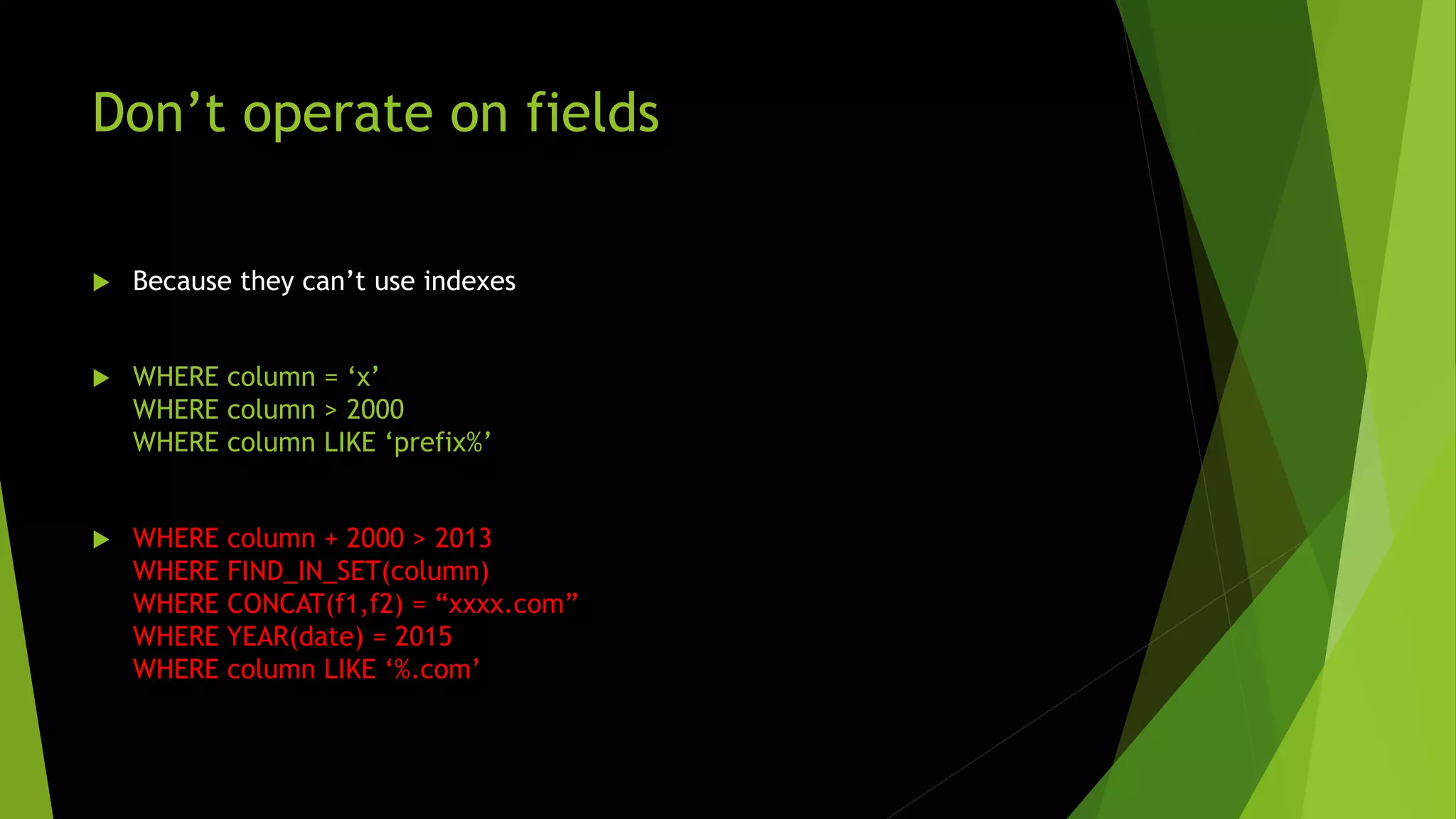Don’t operate on fields  Because they can’t use indexes  WHERE column = ‘x’ WHERE column > 2000 WHERE column LIKE ‘prefix%’  WHERE column + 2000 > 2013 WHERE FIND_IN_SET(column) WHERE CONCAT(f1,f2) = “xxxx.com” WHERE YEAR(date) = 2015 WHERE column LIKE ‘%.com’ 