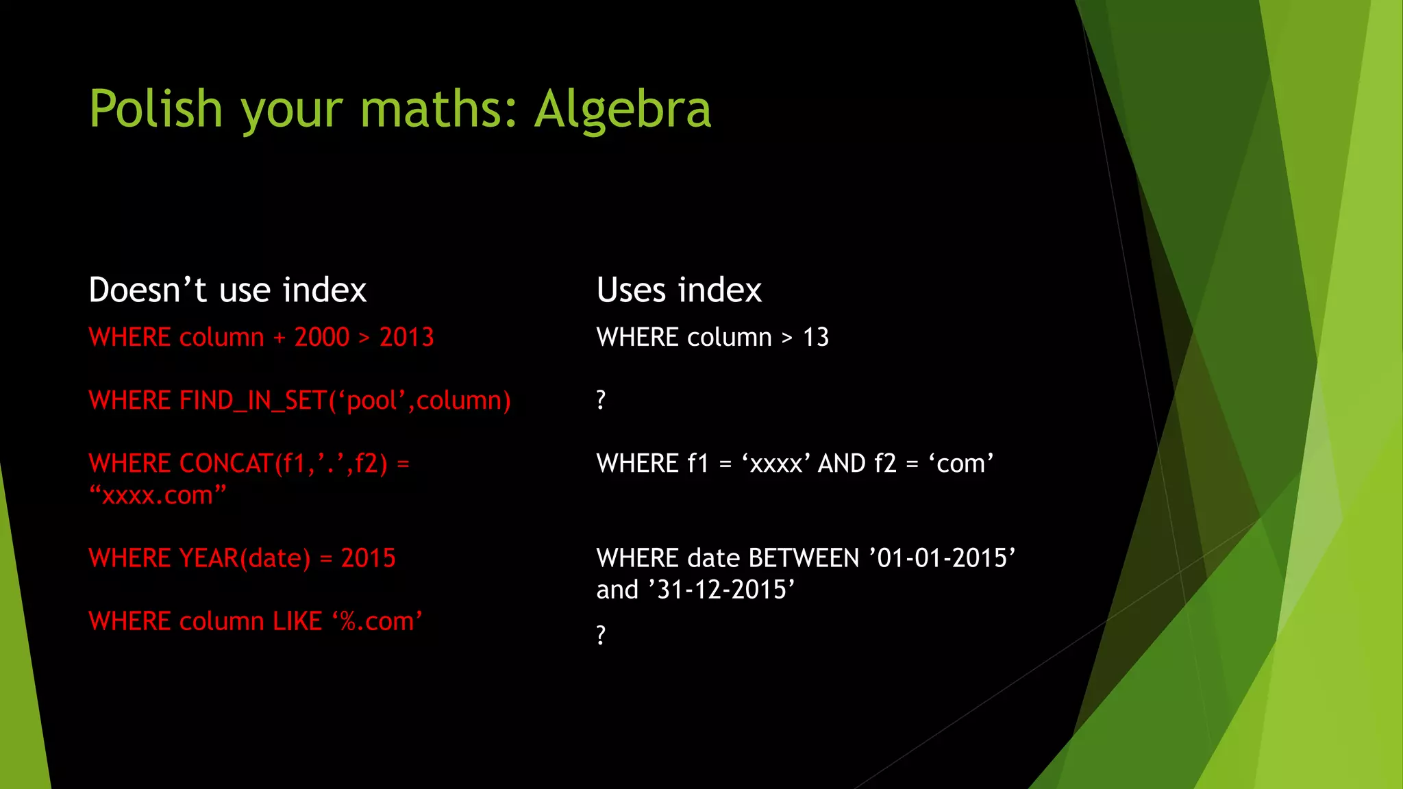 Polish your maths: Algebra Doesn’t use index WHERE column + 2000 > 2013 WHERE FIND_IN_SET(‘pool’,column) WHERE CONCAT(f1,’.’,f2) = “xxxx.com” WHERE YEAR(date) = 2015 WHERE column LIKE ‘%.com’ Uses index WHERE column > 13 ? WHERE f1 = ‘xxxx’ AND f2 = ‘com’ WHERE date BETWEEN ’01-01-2015’ and ’31-12-2015’ ? 