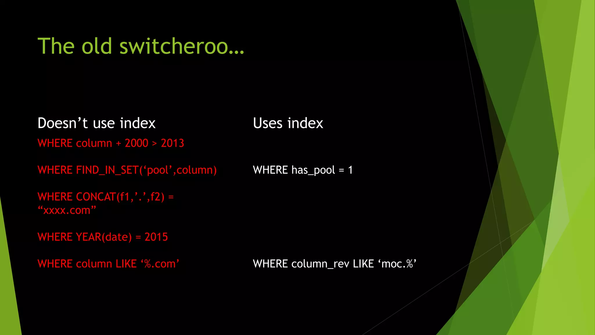 The old switcheroo… Doesn’t use index WHERE column + 2000 > 2013 WHERE FIND_IN_SET(‘pool’,column) WHERE CONCAT(f1,’.’,f2) = “xxxx.com” WHERE YEAR(date) = 2015 WHERE column LIKE ‘%.com’ Uses index WHERE has_pool = 1 WHERE column_rev LIKE ‘moc.%’ 