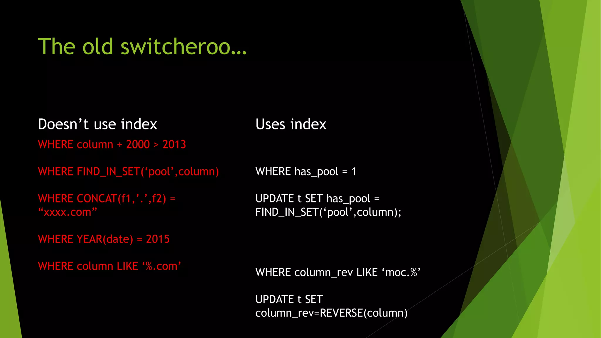 The old switcheroo… Doesn’t use index WHERE column + 2000 > 2013 WHERE FIND_IN_SET(‘pool’,column) WHERE CONCAT(f1,’.’,f2) = “xxxx.com” WHERE YEAR(date) = 2015 WHERE column LIKE ‘%.com’ Uses index WHERE has_pool = 1 UPDATE t SET has_pool = FIND_IN_SET(‘pool’,column); WHERE column_rev LIKE ‘moc.%’ UPDATE t SET column_rev=REVERSE(column) 