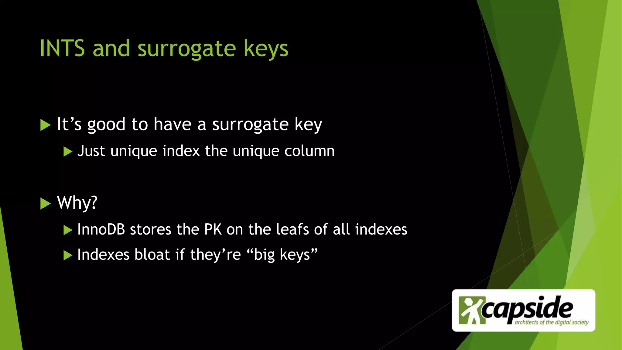 INTS and surrogate keys
 It’s good to have a surrogate key
 Just unique index the unique column
 Why?
 InnoDB stores the PK on the leafs of all indexes
 Indexes bloat if they’re “big keys”
 