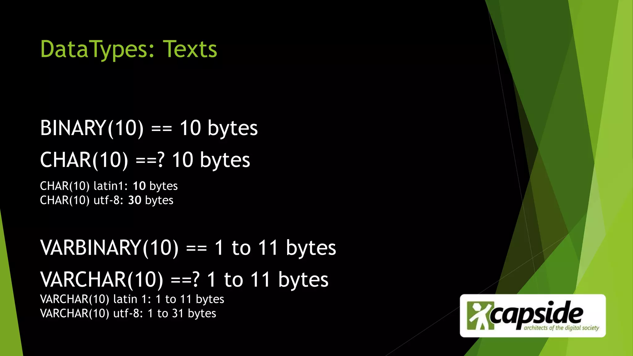 DataTypes: Texts
BINARY(10) == 10 bytes
CHAR(10) ==? 10 bytes
CHAR(10) latin1: 10 bytes
CHAR(10) utf-8: 30 bytes
VARBINARY(10) == 1 to 11 bytes
VARCHAR(10) ==? 1 to 11 bytes
VARCHAR(10) latin 1: 1 to 11 bytes
VARCHAR(10) utf-8: 1 to 31 bytes
 