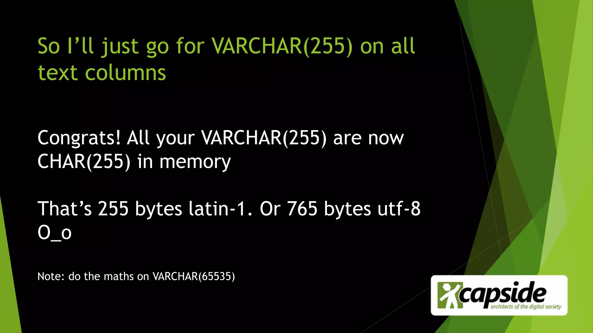 So I’ll just go for VARCHAR(255) on all
text columns
Congrats! All your VARCHAR(255) are now
CHAR(255) in memory
That’s 255 bytes latin-1. Or 765 bytes utf-8
O_o
Note: do the maths on VARCHAR(65535)
 