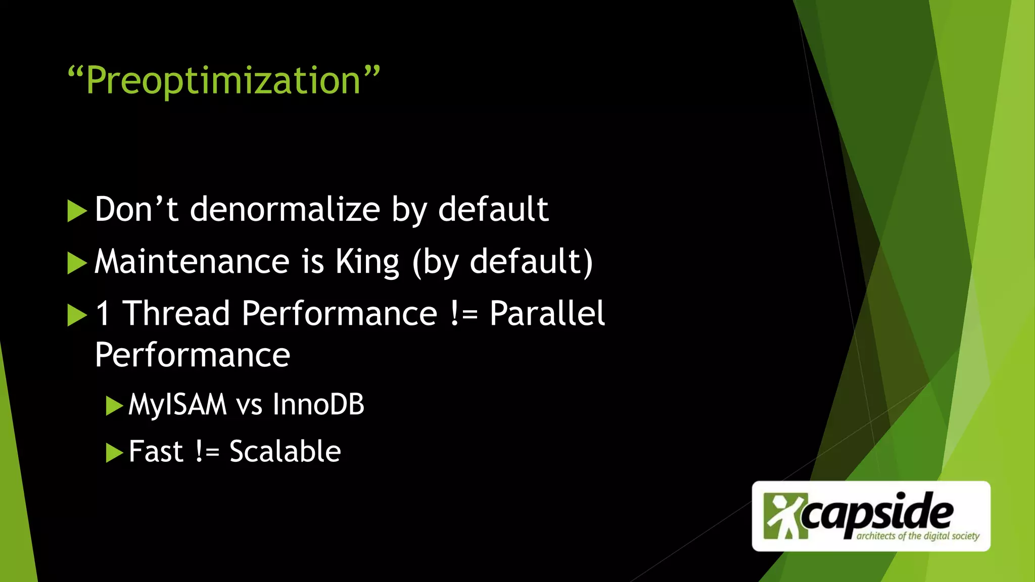 “Preoptimization”
 Don’t denormalize by default
 Maintenance is King (by default)
 1 Thread Performance != Parallel
Performance
MyISAM vs InnoDB
Fast != Scalable
 