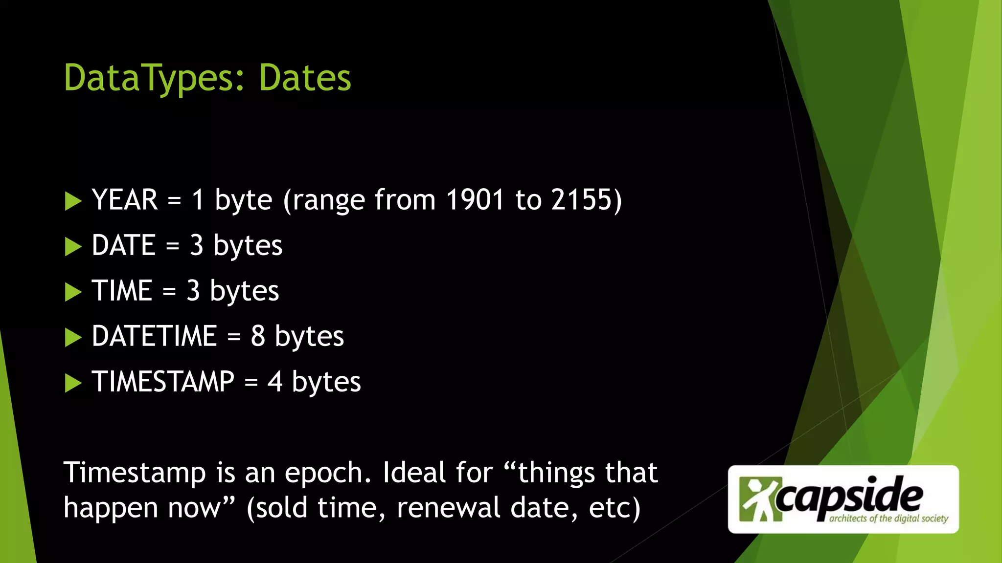DataTypes: Dates
 YEAR = 1 byte (range from 1901 to 2155)
 DATE = 3 bytes
 TIME = 3 bytes
 DATETIME = 8 bytes
 TIMESTAMP = 4 bytes
Timestamp is an epoch. Ideal for “things that
happen now” (sold time, renewal date, etc)
 