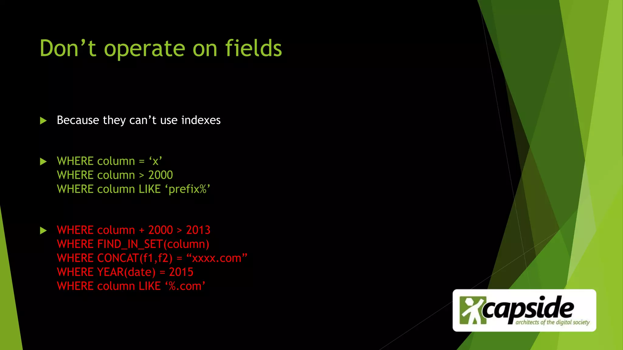 Don’t operate on fields
 Because they can’t use indexes
 WHERE column = ‘x’
WHERE column > 2000
WHERE column LIKE ‘prefix%’
 WHERE column + 2000 > 2013
WHERE FIND_IN_SET(column)
WHERE CONCAT(f1,f2) = “xxxx.com”
WHERE YEAR(date) = 2015
WHERE column LIKE ‘%.com’
 