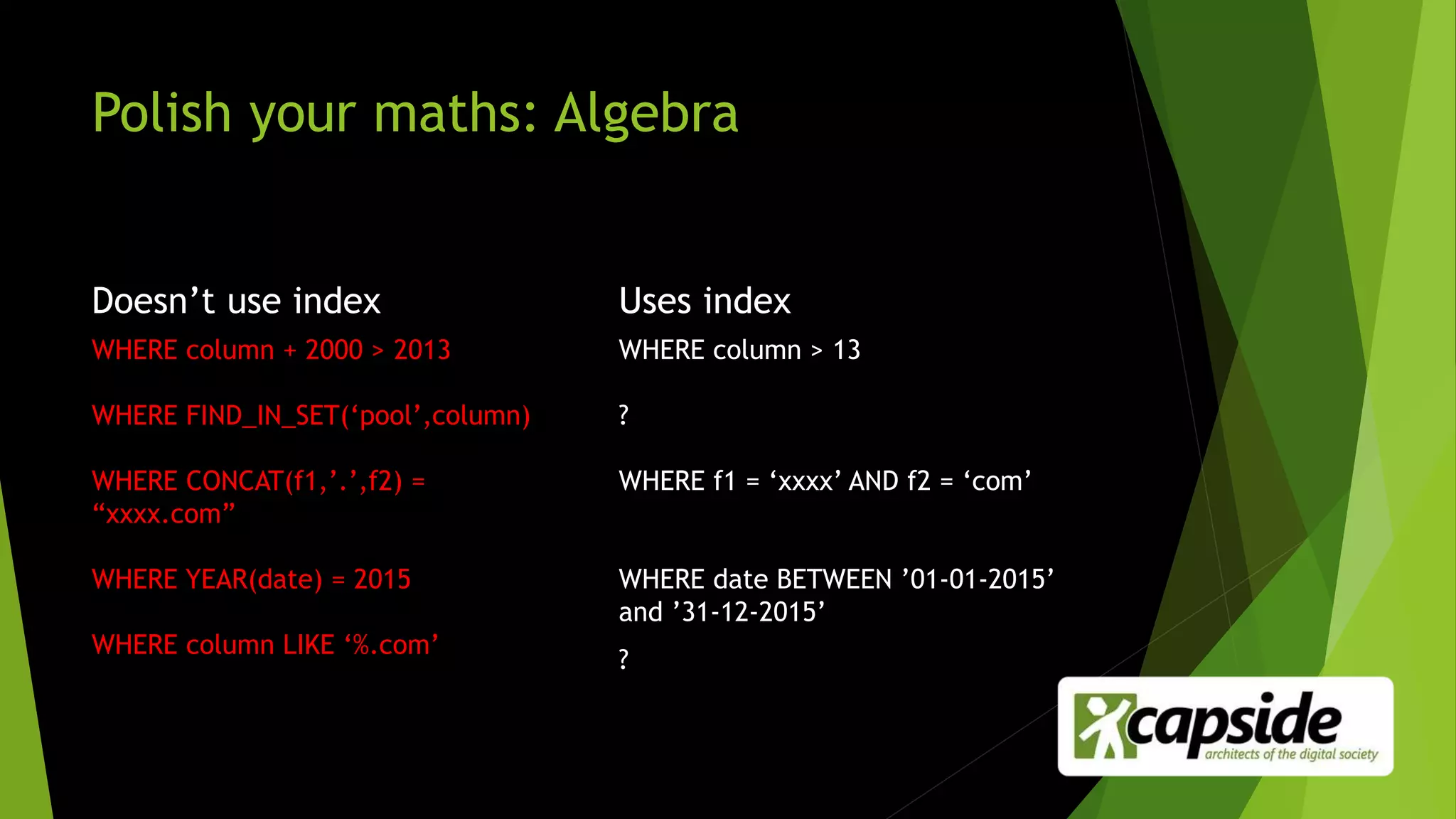 Polish your maths: Algebra
Doesn’t use index
WHERE column + 2000 > 2013
WHERE FIND_IN_SET(‘pool’,column)
WHERE CONCAT(f1,’.’,f2) =
“xxxx.com”
WHERE YEAR(date) = 2015
WHERE column LIKE ‘%.com’
Uses index
WHERE column > 13
?
WHERE f1 = ‘xxxx’ AND f2 = ‘com’
WHERE date BETWEEN ’01-01-2015’
and ’31-12-2015’
?
 