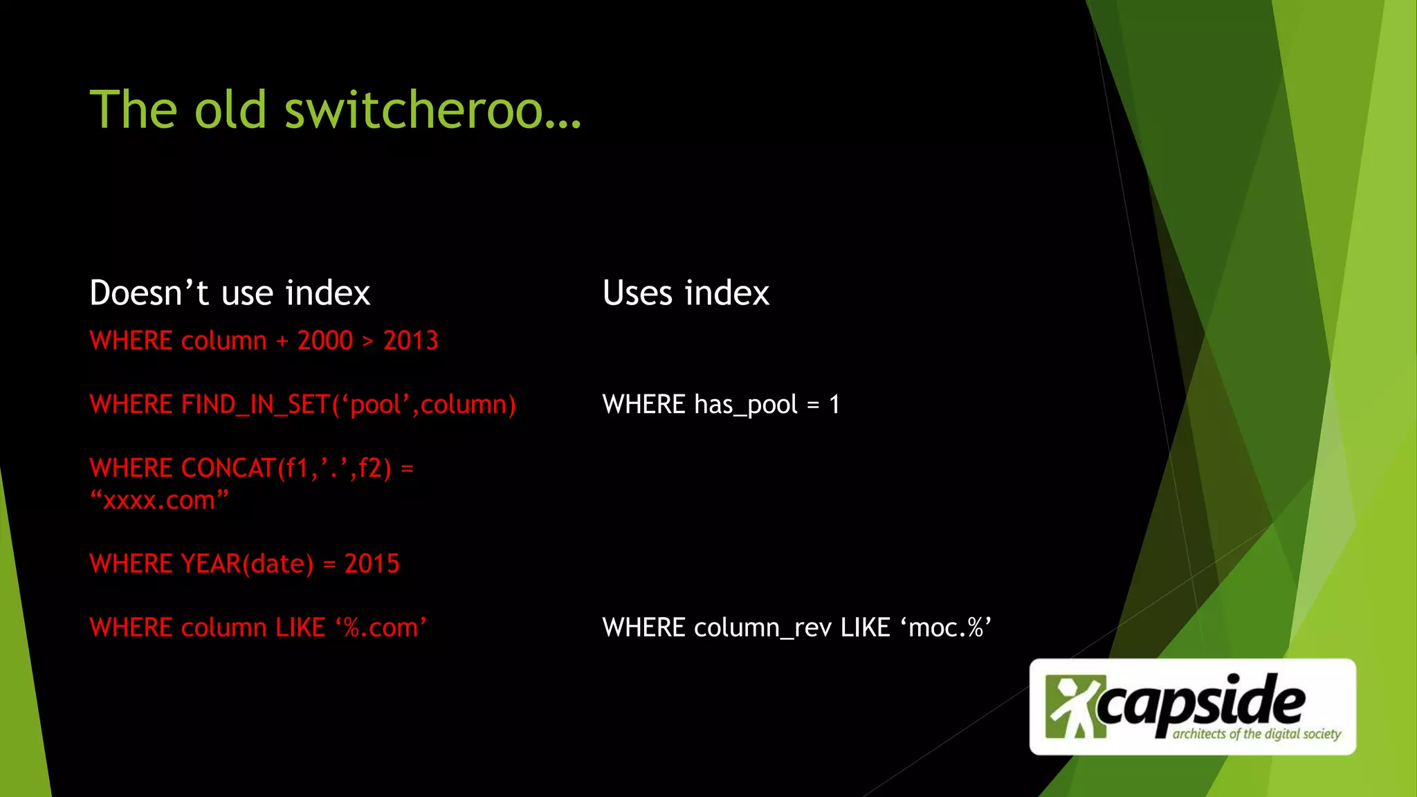The old switcheroo…
Doesn’t use index
WHERE column + 2000 > 2013
WHERE FIND_IN_SET(‘pool’,column)
WHERE CONCAT(f1,’.’,f2) =
“xxxx.com”
WHERE YEAR(date) = 2015
WHERE column LIKE ‘%.com’
Uses index
WHERE has_pool = 1
WHERE column_rev LIKE ‘moc.%’
 