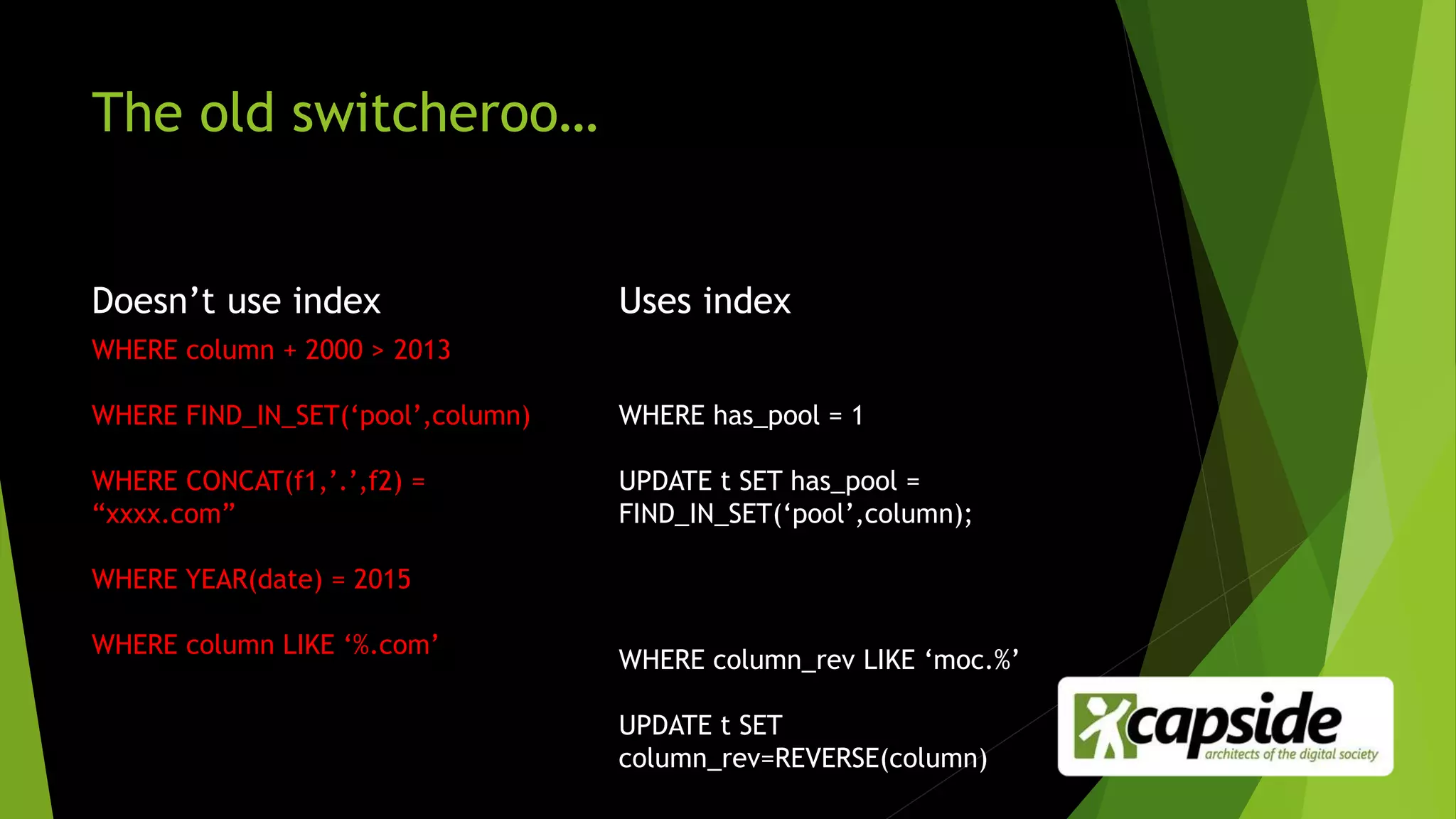 The old switcheroo…
Doesn’t use index
WHERE column + 2000 > 2013
WHERE FIND_IN_SET(‘pool’,column)
WHERE CONCAT(f1,’.’,f2) =
“xxxx.com”
WHERE YEAR(date) = 2015
WHERE column LIKE ‘%.com’
Uses index
WHERE has_pool = 1
UPDATE t SET has_pool =
FIND_IN_SET(‘pool’,column);
WHERE column_rev LIKE ‘moc.%’
UPDATE t SET
column_rev=REVERSE(column)
 