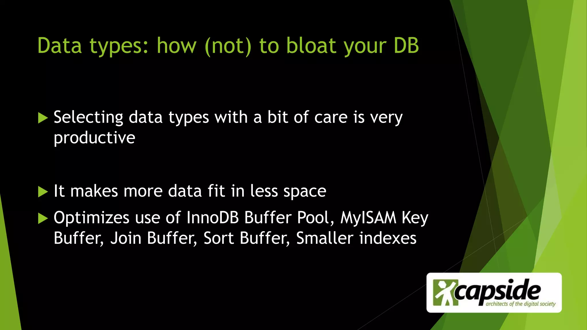 Data types: how (not) to bloat your DB
 Selecting data types with a bit of care is very
productive
 It makes more data fit in less space
 Optimizes use of InnoDB Buffer Pool, MyISAM Key
Buffer, Join Buffer, Sort Buffer, Smaller indexes
 