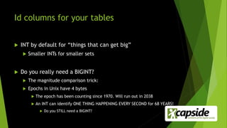 Id columns for your tables
 INT by default for “things that can get big”
 Smaller INTs for smaller sets
 Do you really need a BIGINT?
 The magnitude comparison trick:
 Epochs in Unix have 4 bytes
 The epoch has been counting since 1970. Will run out in 2038
 An INT can identify ONE THING HAPPENING EVERY SECOND for 68 YEARS!
 Do you STILL need a BIGINT?
 