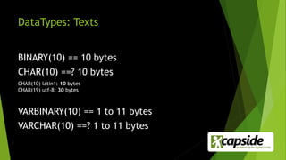DataTypes: Texts
BINARY(10) == 10 bytes
CHAR(10) ==? 10 bytes
CHAR(10) latin1: 10 bytes
CHAR(19) utf-8: 30 bytes
VARBINARY(10) == 1 to 11 bytes
VARCHAR(10) ==? 1 to 11 bytes
 