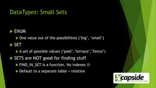 DataTypes: Small Sets
 ENUM
 One value out of the possibilities (‘big’, ‘small’)
 SET
 A set of possible values (‘pool’,’terrace’,’fence’)
 SETS are NOT good for finding stuff
 FIND_IN_SET is a function. No indexes 
 Default to a separate table + relation
 