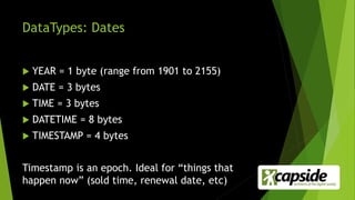 DataTypes: Dates
 YEAR = 1 byte (range from 1901 to 2155)
 DATE = 3 bytes
 TIME = 3 bytes
 DATETIME = 8 bytes
 TIMESTAMP = 4 bytes
Timestamp is an epoch. Ideal for “things that
happen now” (sold time, renewal date, etc)
 