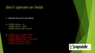 Don’t operate on fields
 Because they can’t use indexes
 WHERE column = ‘x’
WHERE column > 2000
WHERE column LIKE ‘prefix%’
 WHERE column + 2000 > 2013
WHERE FIND_IN_SET(column)
WHERE CONCAT(f1,f2) = “xxxx.com”
WHERE YEAR(date) = 2015
WHERE column LIKE ‘%.com’
 