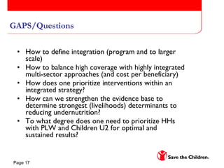 GAPS/Questions How to define integration (program and to larger scale)  How to balance high coverage with highly integrated multi-sector approaches (and cost per beneficiary) How does one prioritize interventions within an integrated strategy? How can we strengthen the evidence base to determine strongest (livelihoods) determinants to reducing undernutrition? To what degree does one need to prioritize HHs with PLW and Children U2 for optimal and sustained results? 
