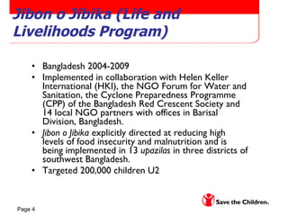 Jibon o Jibika (Life and Livelihoods Program) Bangladesh 2004-2009 Implemented in collaboration with Helen Keller International (HKI), the NGO Forum for Water and Sanitation, the Cyclone Preparedness Programme (CPP) of the Bangladesh Red Crescent Society and 14 local NGO partners with offices in Barisal Division, Bangladesh. Jibon o Jibika  explicitly directed at reducing high levels of food insecurity and malnutrition and is being implemented in 13  upazilas  in three districts of southwest Bangladesh.  Targeted 200,000 children U2 