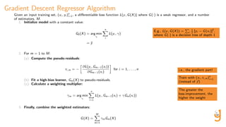 Gradient Descent Regressor Algorithm
Given an input training set, (xi , yi )n
i=1, a diﬀerentiable loss function L(y, G(X)) where G(·) is a weak regressor, and a number
of estimators, M.
1. Initialize model with a constant value:
G0(X) = arg min
γ
n
i
L(yi , γ)
= ¯y
2. For m = 1 to M:
(a) Compute the pseudo-residuals:
ri,m = −
∂L(yi , Gm−1(xi ))
∂Gm−1(xi )
for i = 1, . . . , n
(b) Fit a high-bias learner, Gm(X) to pseudo-residuals.
(c) Calculate a weighting multiplier:
γm = arg min
γ
n
i=1
L(yi , Gm−1(xi ) + γGm(xi ))
3. Finally, combine the weighted estimators:
G(X) =
M
m=1
γmGm(X)
E.g., L(y, G(X)) = i
1
2 [yi − G(xi )]2
,
where G(·) is a decision tree of depth 1
i.e., the gradient part!
Train with (xi , ri,m)n
i=1
(instead of y)
The greater the
loss-improvement, the
higher the weight
 
