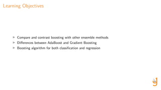 Learning Objectives
Compare and contrast boosting with other ensemble methods
Diﬀerences between AdaBoost and Gradient Boosting
Boosting algorithm for both classiﬁcation and regression
 