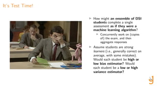 It’s Test Time!
How might an ensemble of DSI
students complete a single
assessment as if they were a
machine learning algorithm?
Concurrently work on (copies
of) the exam, and then
aggregate responses
Assume students are strong
learners (i.e., generally correct on
average, with some mistakes).
Would each student be high or
low bias estimator? Would
each student be a low or high
variance estimator?
 