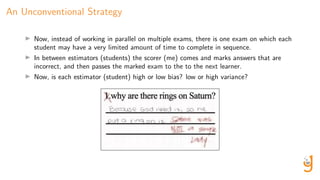 An Unconventional Strategy
Now, instead of working in parallel on multiple exams, there is one exam on which each
student may have a very limited amount of time to complete in sequence.
In between estimators (students) the scorer (me) comes and marks answers that are
incorrect, and then passes the marked exam to the to the next learner.
Now, is each estimator (student) high or low bias? low or high variance?
 