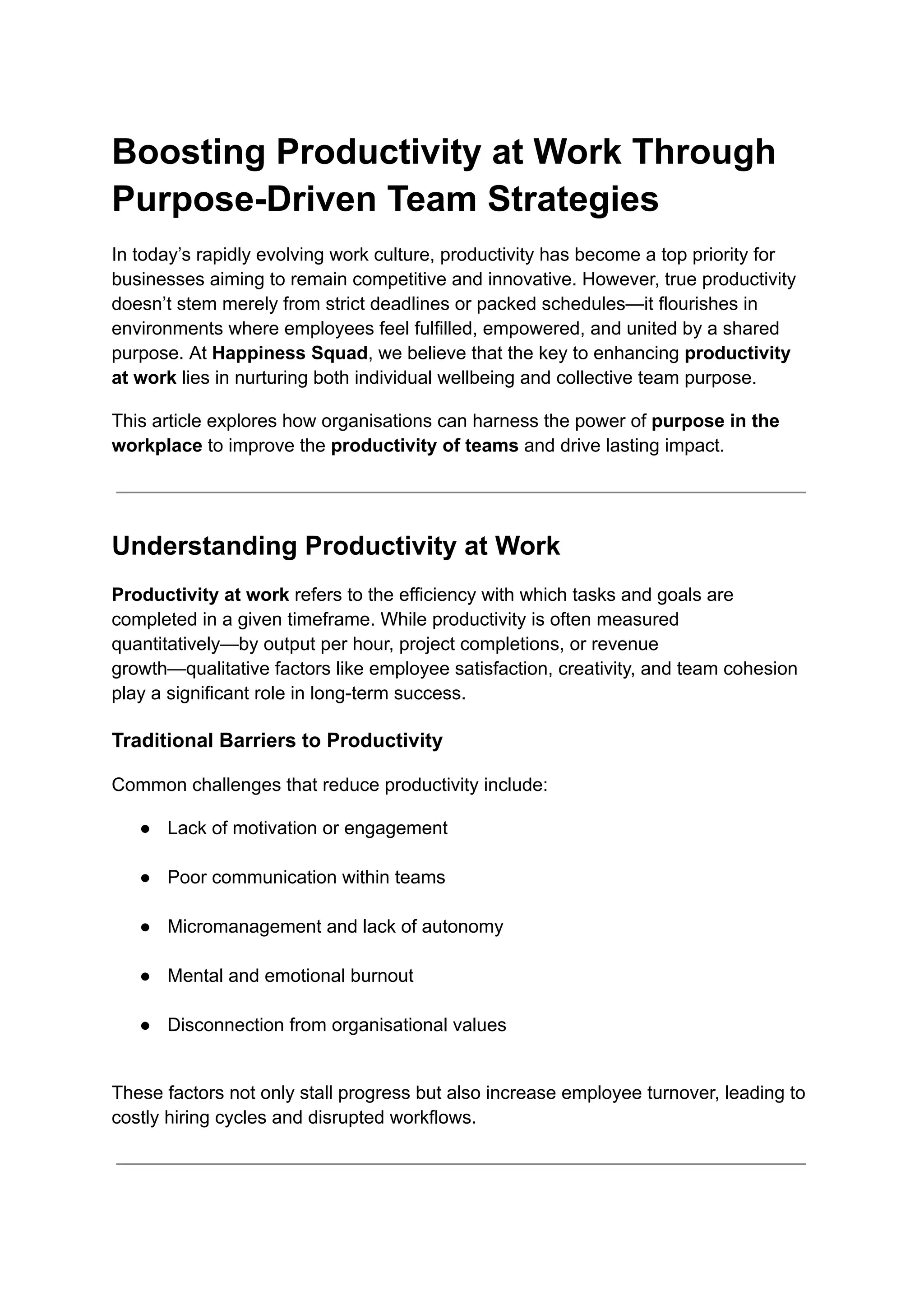 Boosting Productivity at Work Through
Purpose-Driven Team Strategies
In today’s rapidly evolving work culture, productivity has become a top priority for
businesses aiming to remain competitive and innovative. However, true productivity
doesn’t stem merely from strict deadlines or packed schedules—it flourishes in
environments where employees feel fulfilled, empowered, and united by a shared
purpose. At Happiness Squad, we believe that the key to enhancing productivity
at work lies in nurturing both individual wellbeing and collective team purpose.
This article explores how organisations can harness the power of purpose in the
workplace to improve the productivity of teams and drive lasting impact.
Understanding Productivity at Work
Productivity at work refers to the efficiency with which tasks and goals are
completed in a given timeframe. While productivity is often measured
quantitatively—by output per hour, project completions, or revenue
growth—qualitative factors like employee satisfaction, creativity, and team cohesion
play a significant role in long-term success.
Traditional Barriers to Productivity
Common challenges that reduce productivity include:
●​ Lack of motivation or engagement​
●​ Poor communication within teams​
●​ Micromanagement and lack of autonomy​
●​ Mental and emotional burnout​
●​ Disconnection from organisational values​
These factors not only stall progress but also increase employee turnover, leading to
costly hiring cycles and disrupted workflows.
 