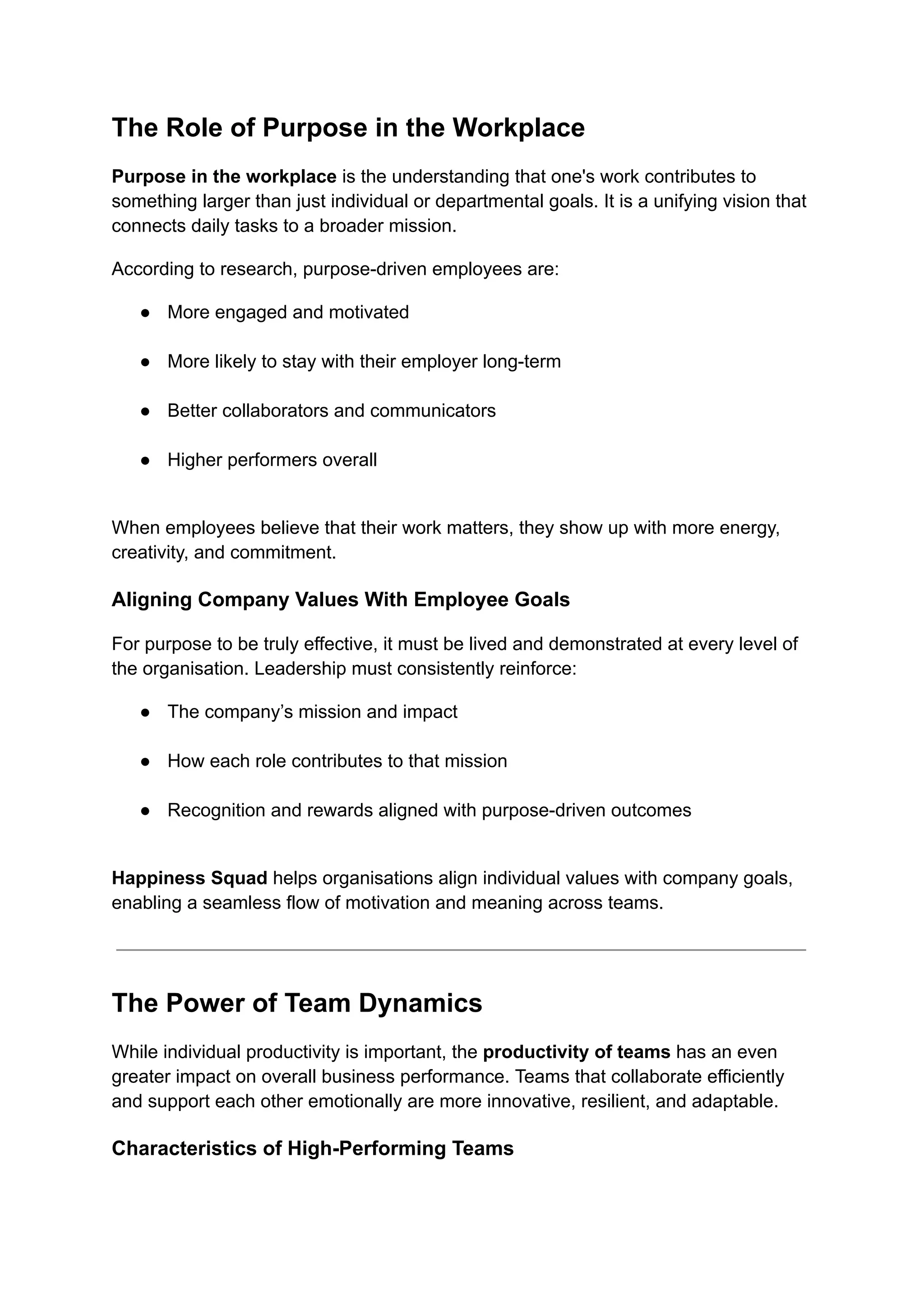 The Role of Purpose in the Workplace
Purpose in the workplace is the understanding that one's work contributes to
something larger than just individual or departmental goals. It is a unifying vision that
connects daily tasks to a broader mission.
According to research, purpose-driven employees are:
●​ More engaged and motivated​
●​ More likely to stay with their employer long-term​
●​ Better collaborators and communicators​
●​ Higher performers overall​
When employees believe that their work matters, they show up with more energy,
creativity, and commitment.
Aligning Company Values With Employee Goals
For purpose to be truly effective, it must be lived and demonstrated at every level of
the organisation. Leadership must consistently reinforce:
●​ The company’s mission and impact​
●​ How each role contributes to that mission​
●​ Recognition and rewards aligned with purpose-driven outcomes​
Happiness Squad helps organisations align individual values with company goals,
enabling a seamless flow of motivation and meaning across teams.
The Power of Team Dynamics
While individual productivity is important, the productivity of teams has an even
greater impact on overall business performance. Teams that collaborate efficiently
and support each other emotionally are more innovative, resilient, and adaptable.
Characteristics of High-Performing Teams
 