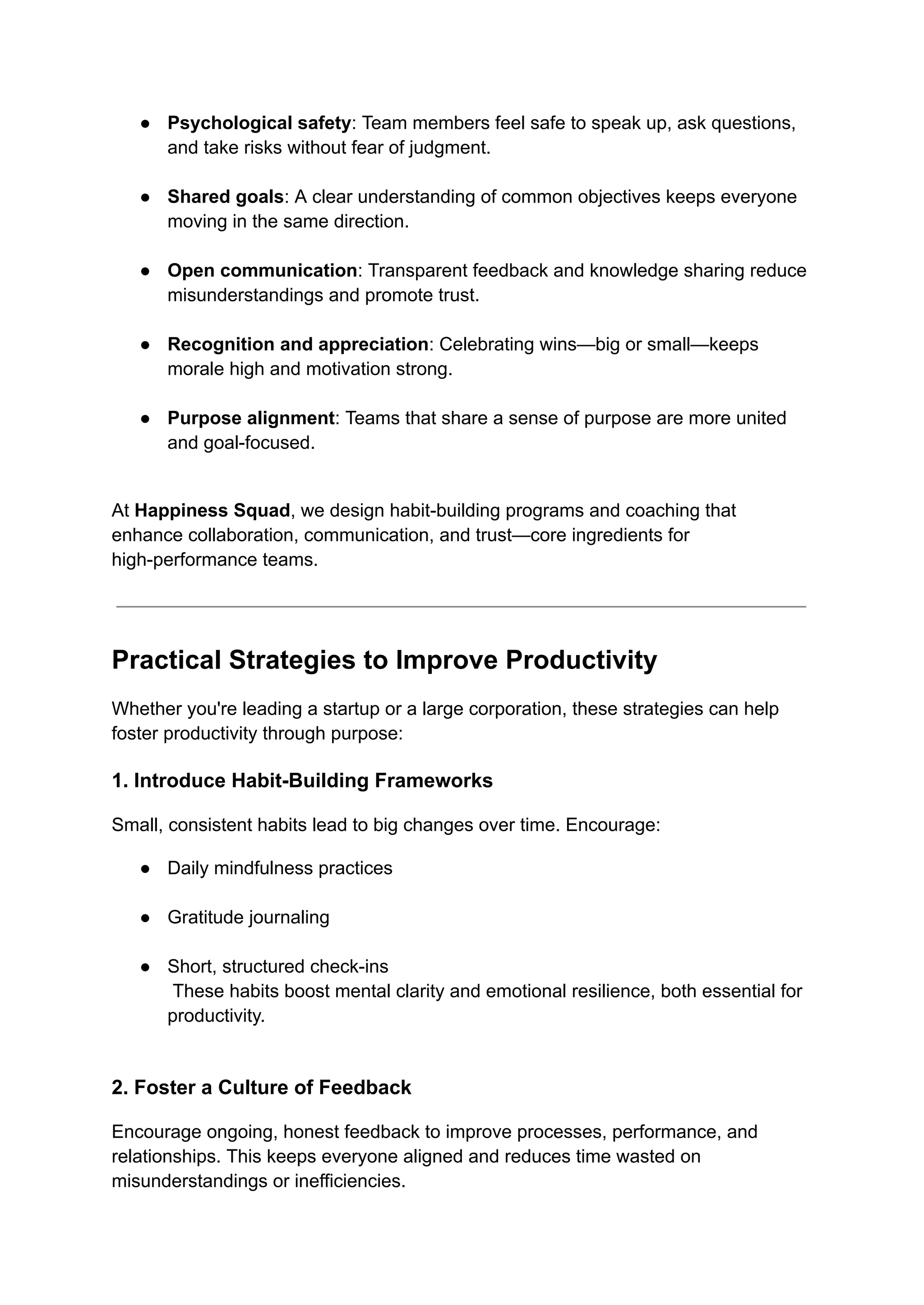 ●​ Psychological safety: Team members feel safe to speak up, ask questions,
and take risks without fear of judgment.​
●​ Shared goals: A clear understanding of common objectives keeps everyone
moving in the same direction.​
●​ Open communication: Transparent feedback and knowledge sharing reduce
misunderstandings and promote trust.​
●​ Recognition and appreciation: Celebrating wins—big or small—keeps
morale high and motivation strong.​
●​ Purpose alignment: Teams that share a sense of purpose are more united
and goal-focused.​
At Happiness Squad, we design habit-building programs and coaching that
enhance collaboration, communication, and trust—core ingredients for
high-performance teams.
Practical Strategies to Improve Productivity
Whether you're leading a startup or a large corporation, these strategies can help
foster productivity through purpose:
1. Introduce Habit-Building Frameworks
Small, consistent habits lead to big changes over time. Encourage:
●​ Daily mindfulness practices​
●​ Gratitude journaling​
●​ Short, structured check-ins​
These habits boost mental clarity and emotional resilience, both essential for
productivity.​
2. Foster a Culture of Feedback
Encourage ongoing, honest feedback to improve processes, performance, and
relationships. This keeps everyone aligned and reduces time wasted on
misunderstandings or inefficiencies.
 