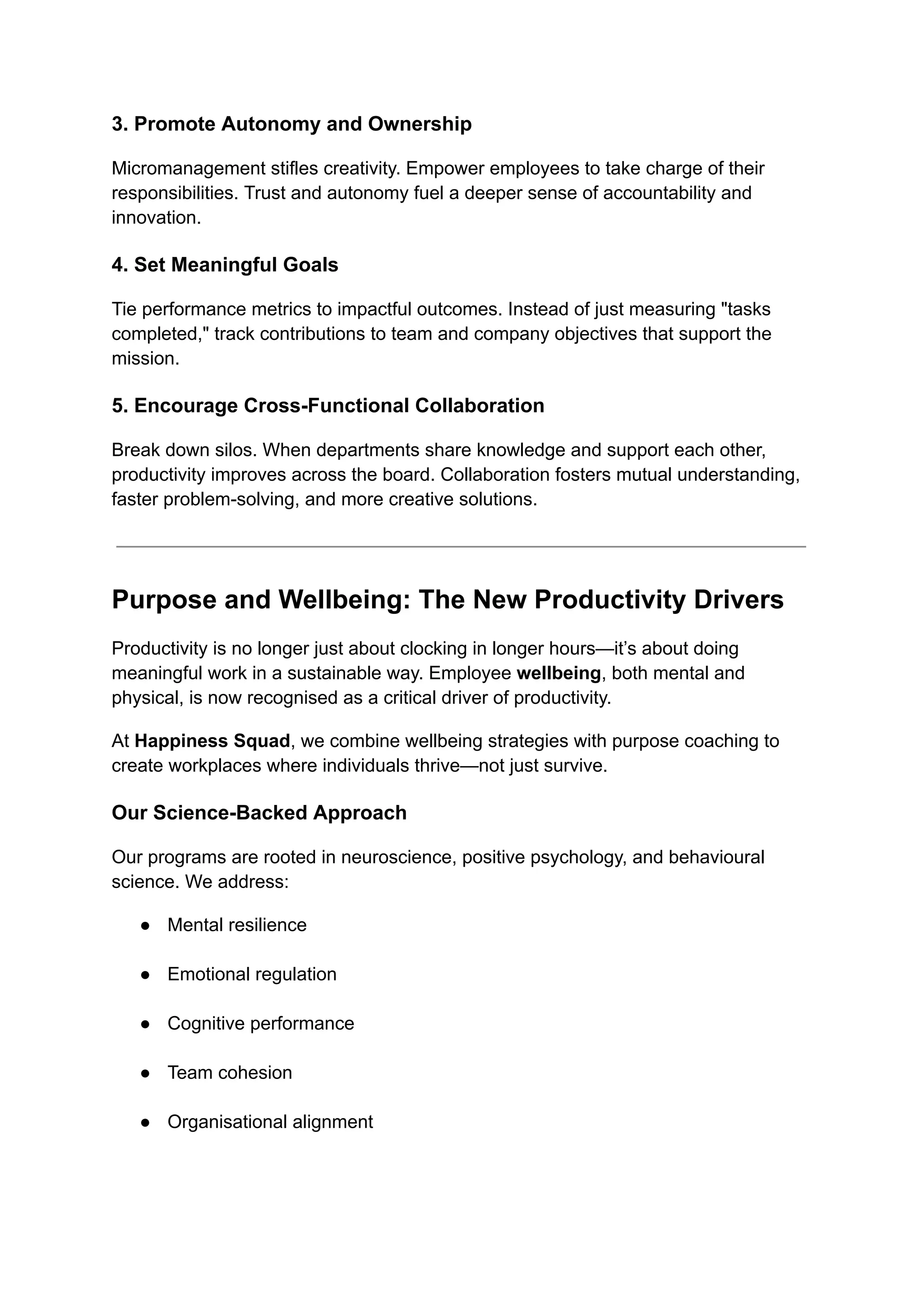 3. Promote Autonomy and Ownership
Micromanagement stifles creativity. Empower employees to take charge of their
responsibilities. Trust and autonomy fuel a deeper sense of accountability and
innovation.
4. Set Meaningful Goals
Tie performance metrics to impactful outcomes. Instead of just measuring "tasks
completed," track contributions to team and company objectives that support the
mission.
5. Encourage Cross-Functional Collaboration
Break down silos. When departments share knowledge and support each other,
productivity improves across the board. Collaboration fosters mutual understanding,
faster problem-solving, and more creative solutions.
Purpose and Wellbeing: The New Productivity Drivers
Productivity is no longer just about clocking in longer hours—it’s about doing
meaningful work in a sustainable way. Employee wellbeing, both mental and
physical, is now recognised as a critical driver of productivity.
At Happiness Squad, we combine wellbeing strategies with purpose coaching to
create workplaces where individuals thrive—not just survive.
Our Science-Backed Approach
Our programs are rooted in neuroscience, positive psychology, and behavioural
science. We address:
●​ Mental resilience​
●​ Emotional regulation​
●​ Cognitive performance​
●​ Team cohesion​
●​ Organisational alignment​
 