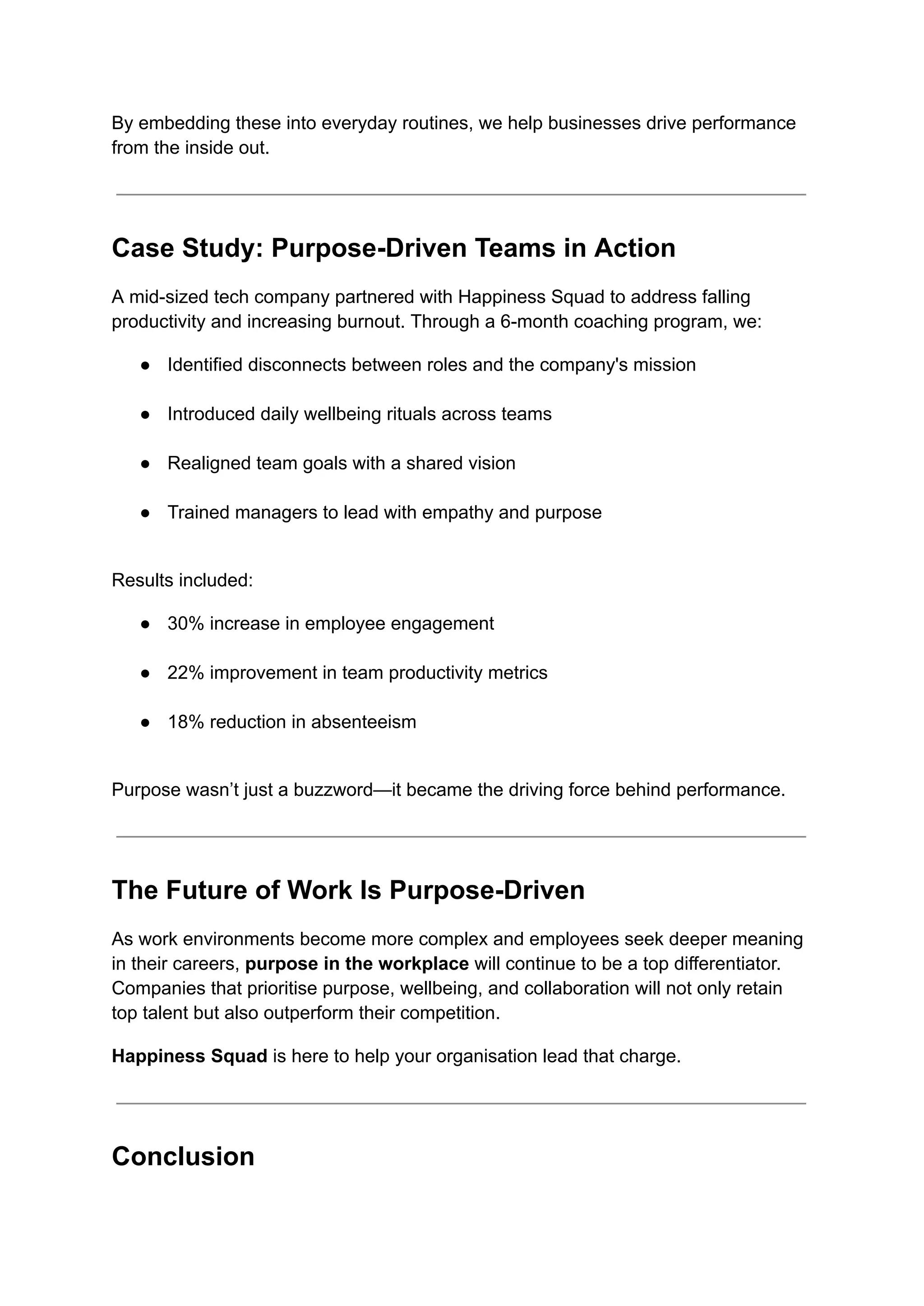 By embedding these into everyday routines, we help businesses drive performance
from the inside out.
Case Study: Purpose-Driven Teams in Action
A mid-sized tech company partnered with Happiness Squad to address falling
productivity and increasing burnout. Through a 6-month coaching program, we:
●​ Identified disconnects between roles and the company's mission​
●​ Introduced daily wellbeing rituals across teams​
●​ Realigned team goals with a shared vision​
●​ Trained managers to lead with empathy and purpose​
Results included:
●​ 30% increase in employee engagement​
●​ 22% improvement in team productivity metrics​
●​ 18% reduction in absenteeism​
Purpose wasn’t just a buzzword—it became the driving force behind performance.
The Future of Work Is Purpose-Driven
As work environments become more complex and employees seek deeper meaning
in their careers, purpose in the workplace will continue to be a top differentiator.
Companies that prioritise purpose, wellbeing, and collaboration will not only retain
top talent but also outperform their competition.
Happiness Squad is here to help your organisation lead that charge.
Conclusion
 