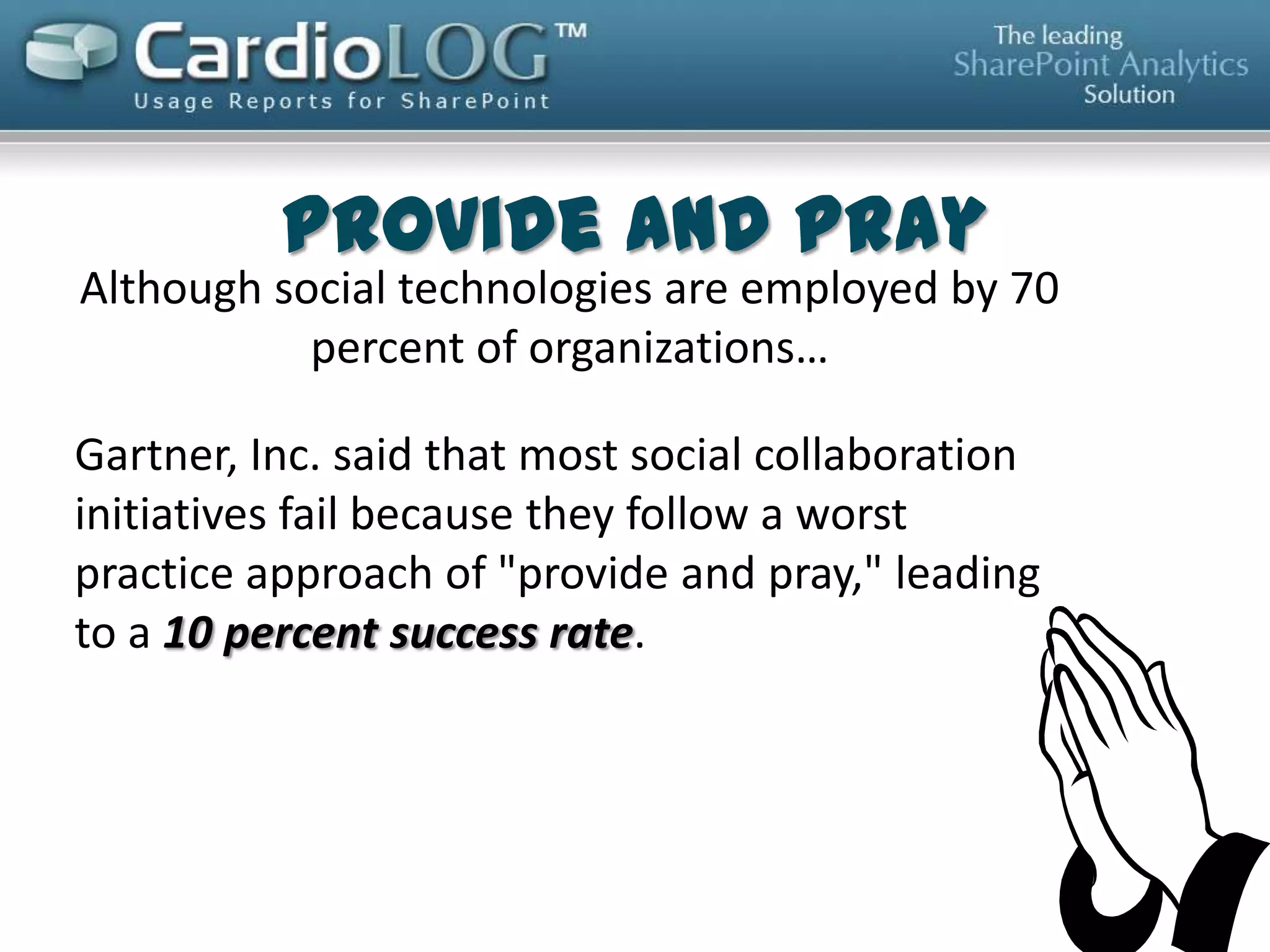 Why Social Collaboration Fails
Social collaboration initiatives that have a clear
and compelling purpose from the outset tend to
succeed. While this may seem obvious, the vast
majority of organizations treat collaboration as
a platform decision, rather than a solution to a
specific business problem or a route to a desired
outcome.
-- “Gartner Says the Vast Majority of Social Collaboration Initiatives
Fail Due to Lack of Purpose”
http://www.gartner.com/newsroom/id/2402115?goback=.gde_39045
92_member_237431818

 
