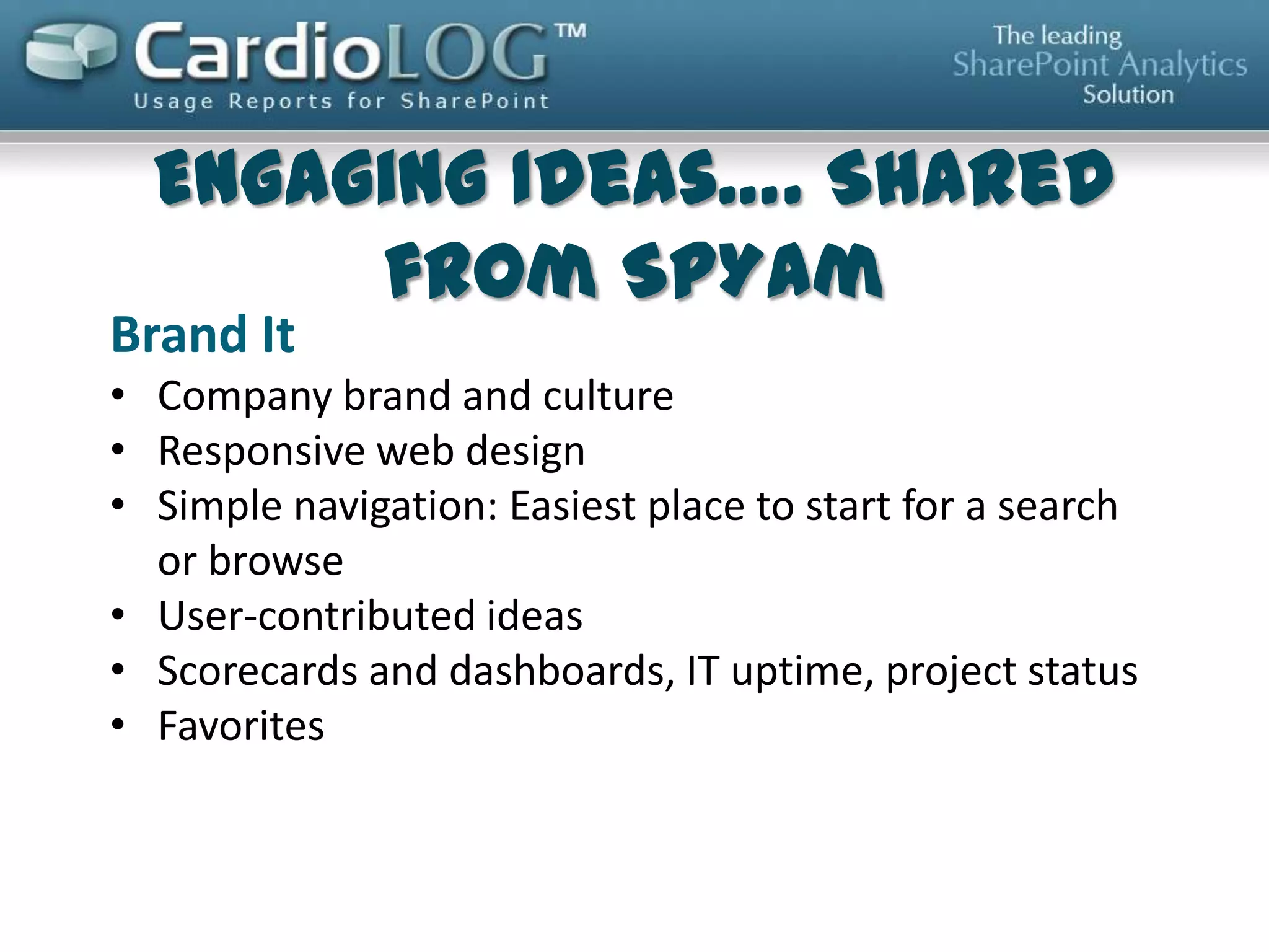 Marketing Campaigns
• CEO Blog/Video
• Highlights/Featured Articles
• Official and Department and Market/RSS/subscription based news
• Public Press Releases
• Community/Social feeds/Company twitter feed
• Employee of the month/ Featured Employee
• Benefits/ Employee Discounts
• Games: Find Easter egg, Match employee to name, Dilbert / XKCD Comic
Compelling Features and Widgets
• People Search/Expert Finder/Phone Number list
• World Clock/Stocks/Weather
Company Content
• Employee-centric content which impact employee life cycle such as important
forms, payroll links, reimbursements and opinion polls.
• Policies
• Online services/Tools/Apps
• Culture reflected
• Dynamic Content/Navigation/Relevant Contextual Personalized / Personal KPI
dashboard
• Make it everyone’s home page

 