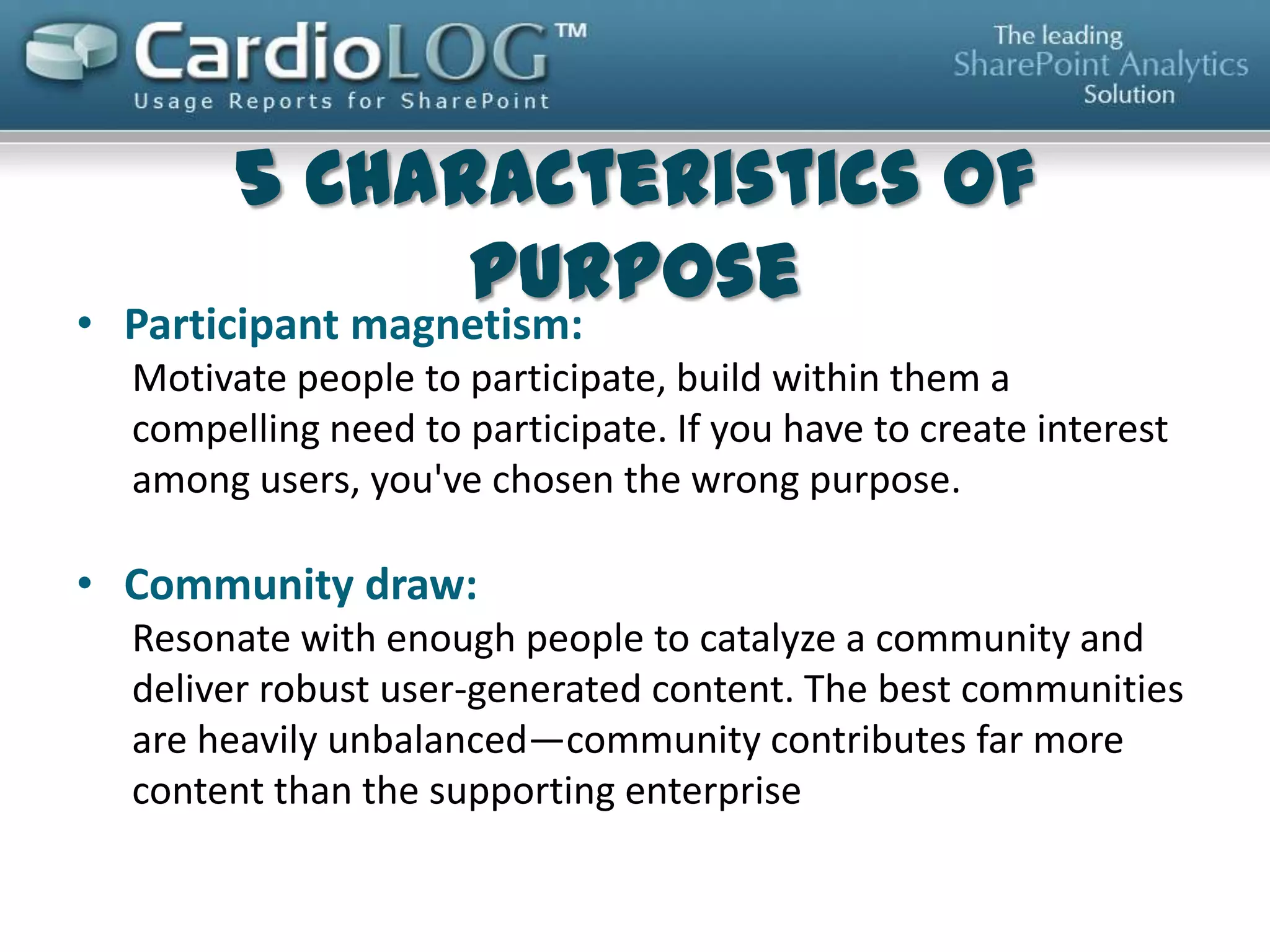 5 Characteristics of Purpose
• Participant magnetism: Motivate people to participate, build
within them a compelling need to participate. If you have to
create interest among users, you've chosen the wrong purpose.
• Community draw: resonate with enough people to catalyze a
community and deliver robust user-generated content. The best
communities are heavily unbalanced - community contributes far
more content than the supporting enterprise
• Organizational value: The purpose should have a clear business
outcome. This is the "what's in it for the organization" clearly
measured and shared with the community as feedback and
motivation
• Promoting evolution: Select purposes that you and the
community can build on
• Low community risk: Choose low risk over high reward
Gartner 2013 “Characteristics of Purpose”

 
