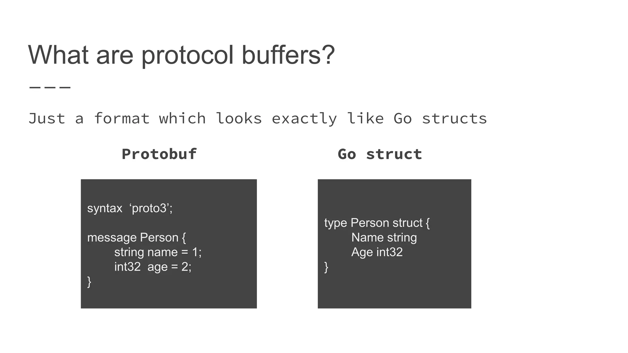 What are protocol buffers? Just a format which looks exactly like Go structs Protobuf Go struct syntax ‘proto3’; message Person { string name = 1; int32 age = 2; } type Person struct { Name string Age int32 } 